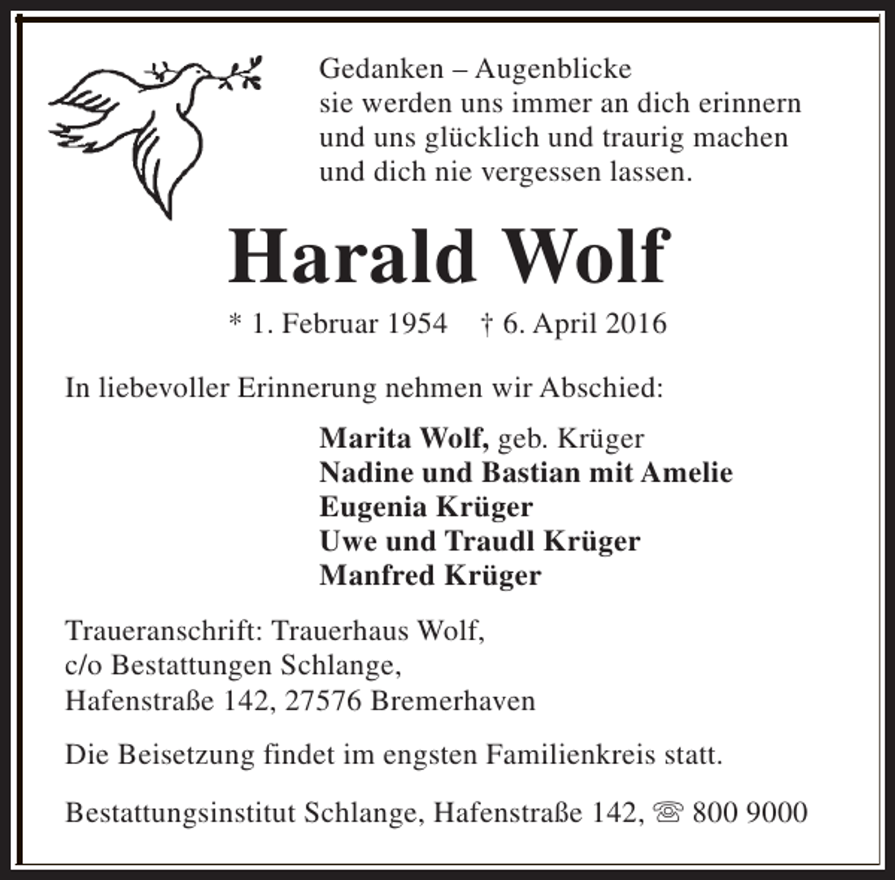 <p>Gedanken – Augenblicke<br />sie werden uns immer an dich erinnern<br />und uns glücklich und traurig machen<br />und dich nie vergessen lassen.</p><p>Harald Wolf</p><p>* 1. Februar 1954</p><p>† 6. April 2016</p><p>In liebevoller Erinnerung nehmen wir Abschied:<br />Marita Wolf, geb. Krüger<br />Nadine und Bastian mit Amelie<br />Eugenia Krüger<br />Uwe und Traudl Krüger<br />Manfred Krüger<br />Traueranschrift: Trauerhaus Wolf,<br />c/o Bestattungen Schlange,<br />Hafenstraße 142, 27576 Bremerhaven<br />Die Beisetzung findet im engsten Familienkreis statt.<br />Bestattungsinstitut Schlange, Hafenstraße 142, s 800 9000</p>