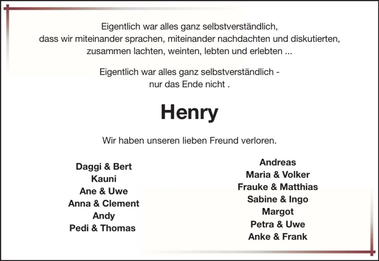 <p>Eigentlich war alles ganz selbstverständlich,<br />dass wir miteinander sprachen, miteinander nachdachten und diskutierten,<br />zusammen lachten, weinten, lebten und erlebten ...<br />Eigentlich war alles ganz selbstverständlich nur das Ende nicht .</p><p>Henry<br />Wir haben unseren lieben Freund verloren.<br />Daggi &amp; Bert<br />Kauni<br />Ane &amp; Uwe<br />Anna &amp; Clement<br />Andy<br />Pedi &amp; Thomas</p><p>Andreas<br />Maria &amp; Volker<br />Frauke &amp; Matthias<br />Sabine &amp; Ingo<br />Margot<br />Petra &amp; Uwe<br />Anke &amp; Frank</p>