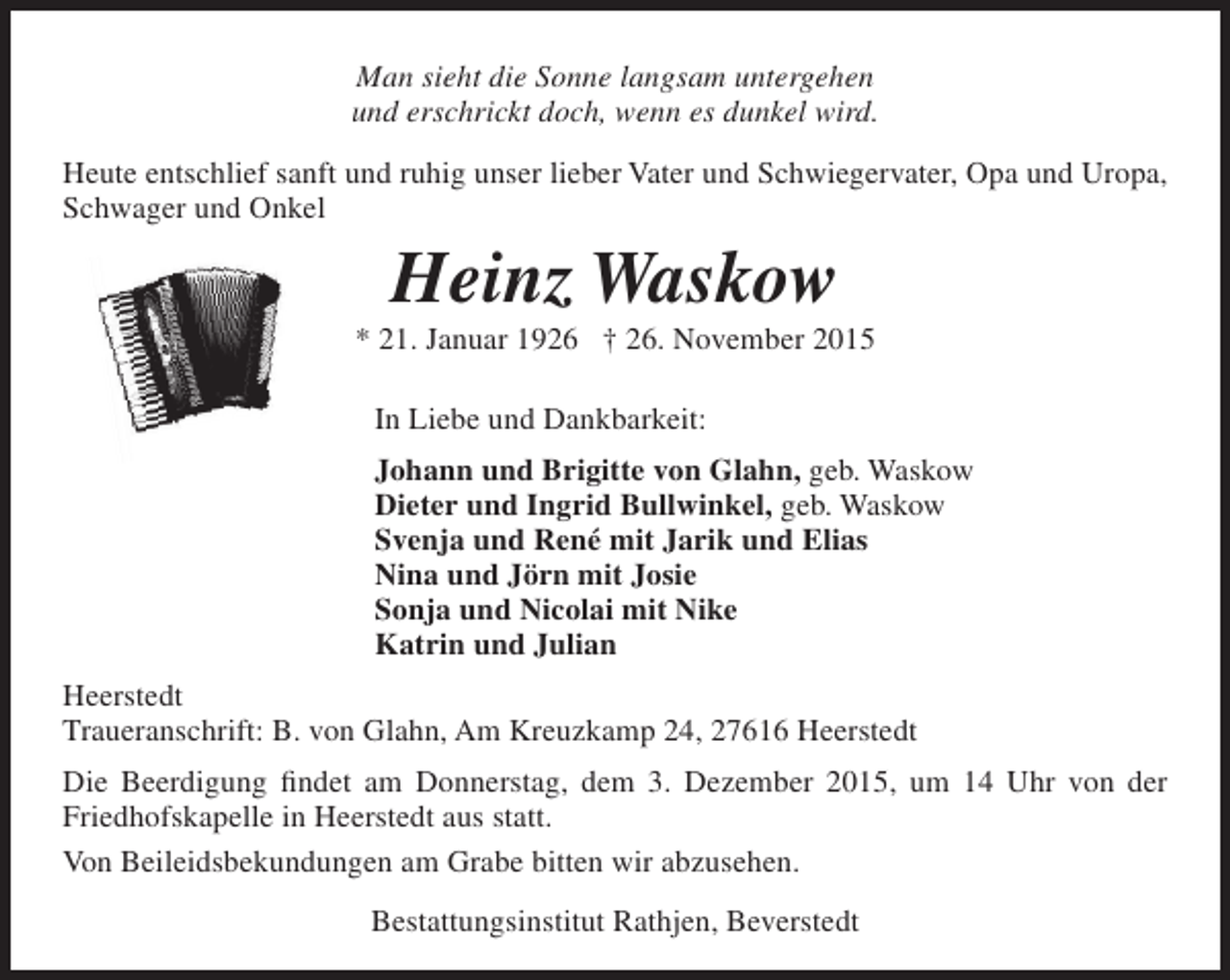 <p>Man sieht die Sonne langsam untergehen<br />und erschrickt doch, wenn es dunkel wird.<br />Heute entschlief sanft und ruhig unser lieber Vater und Schwiegervater, Opa und Uropa,<br />Schwager und Onkel</p><p>Heinz Waskow</p><p>* 21. Januar 1926 † 26. November 2015<br />In Liebe und Dankbarkeit:<br />Johann und Brigitte von Glahn, geb. Waskow<br />Dieter und Ingrid Bullwinkel, geb. Waskow<br />Svenja und René mit Jarik und Elias<br />Nina und Jörn mit Josie<br />Sonja und Nicolai mit Nike<br />Katrin und Julian<br />Heerstedt<br />Traueranschrift: B. von Glahn, Am Kreuzkamp 24, 27616 Heerstedt<br />Die Beerdigung findet am Donnerstag, dem 3. Dezember 2015, um 14 Uhr von der<br />Friedhofskapelle in Heerstedt aus statt.<br />Von Beileidsbekundungen am Grabe bitten wir abzusehen.<br />Bestattungsinstitut Rathjen, Beverstedt</p>