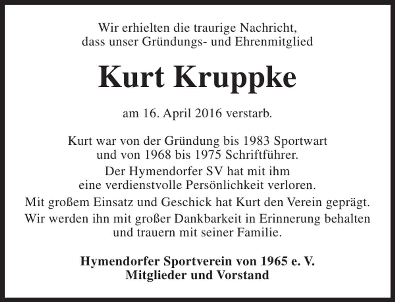 <p>Wir erhielten die traurige Nachricht,<br />dass unser Gründungs- und Ehrenmitglied</p><p>Kurt Kruppke<br />am 16. April 2016 verstarb.<br />Kurt war von der Gründung bis 1983 Sportwart<br />und von 1968 bis 1975 Schriftführer.<br />Der Hymendorfer SV hat mit ihm<br />eine verdienstvolle Persönlichkeit verloren.<br />Mit großem Einsatz und Geschick hat Kurt den Verein geprägt.<br />Wir werden ihn mit großer Dankbarkeit in Erinnerung behalten<br />und trauern mit seiner Familie.<br />Hymendorfer Sportverein von 1965 e. V.<br />Mitglieder und Vorstand</p>