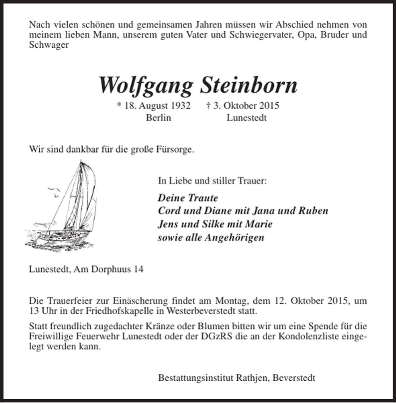 <p>Nach vielen schönen und gemeinsamen Jahren müssen wir Abschied nehmen von<br />meinem lieben Mann, unserem guten Vater und Schwiegervater, Opa, Bruder und<br />Schwager</p><p>Wolfgang Steinborn<br />* 18. August 1932<br />Berlin</p><p>† 3. Oktober 2015<br />Lunestedt</p><p>Wir sind dankbar für die große Fürsorge.<br />In Liebe und stiller Trauer:</p><p>Deine Traute<br />Cord und Diane mit Jana und Ruben<br />Jens und Silke mit Marie<br />sowie alle Angehörigen<br />Lunestedt, Am Dorphuus 14<br />Die Trauerfeier zur Einäscherung findet am Montag, dem 12. Oktober 2015, um<br />13 Uhr in der Friedhofskapelle in Westerbeverstedt statt.<br />Statt freundlich zugedachter Kränze oder Blumen bitten wir um eine Spende für die<br />Freiwillige Feuerwehr Lunestedt oder der DGzRS die an der Kondolenzliste eingelegt werden kann.<br />Bestattungsinstitut Rathjen, Beverstedt</p>