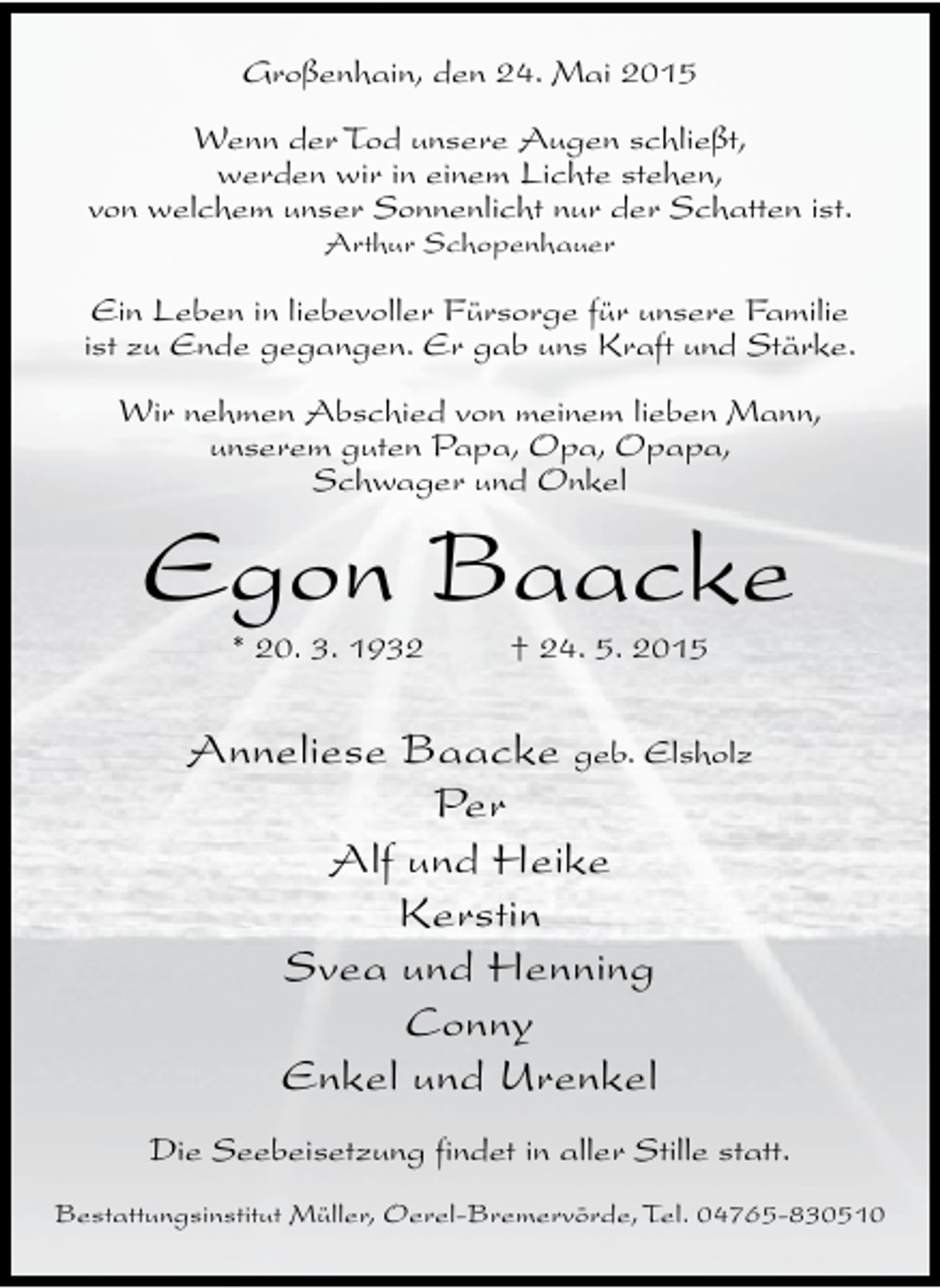 <p>Großenhain, den 24. Mai 2015<br />Wenn der Tod unsere Augen schließt,<br />werden wir in einem Lichte stehen,<br />von welchem unser Sonnenlicht nur der Schatten ist.<br />Arthur Schopenhauer</p><p>Ein Leben in liebevoller Fürsorge für unsere Familie<br />ist zu Ende gegangen. Er gab uns Kraft und Stärke.<br />Wir nehmen Abschied von meinem lieben Mann,<br />unserem guten Papa, Opa, Opapa,<br />Schwager und Onkel</p><p>Egon Baacke<br />* 20. 3. 1932</p><p>† 24. 5. 2015</p><p>Anneliese Baacke geb. Elsholz<br />Per<br />Alf und Heike<br />Kerstin<br />Svea und Henning<br />Conny<br />Enkel und Urenkel<br />Die Seebeisetzung findet in aller Stille statt.<br />Bestattungsinstitut Müller, Oerel-Bremervörde, Tel. 04765-830510</p>