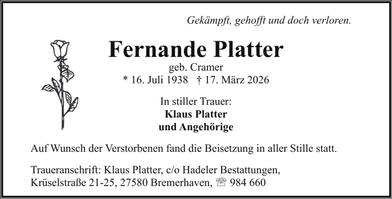 <p>Gekämpft, gehofft und doch verloren.</p><p>Fernande Platter<br />geb. Cramer<br />* 16. Juli 1938 † 17. März 2026<br />In stiller Trauer:<br />Klaus Platter<br />und Angehörige<br />Auf Wunsch der Verstorbenen fand die Beisetzung in aller Stille statt.<br />Traueranschrift: Klaus Platter, c/o Hadeler Bestattungen,<br />Krüselstraße 21-25, 27580 Bremerhaven, ' 984 660</p>