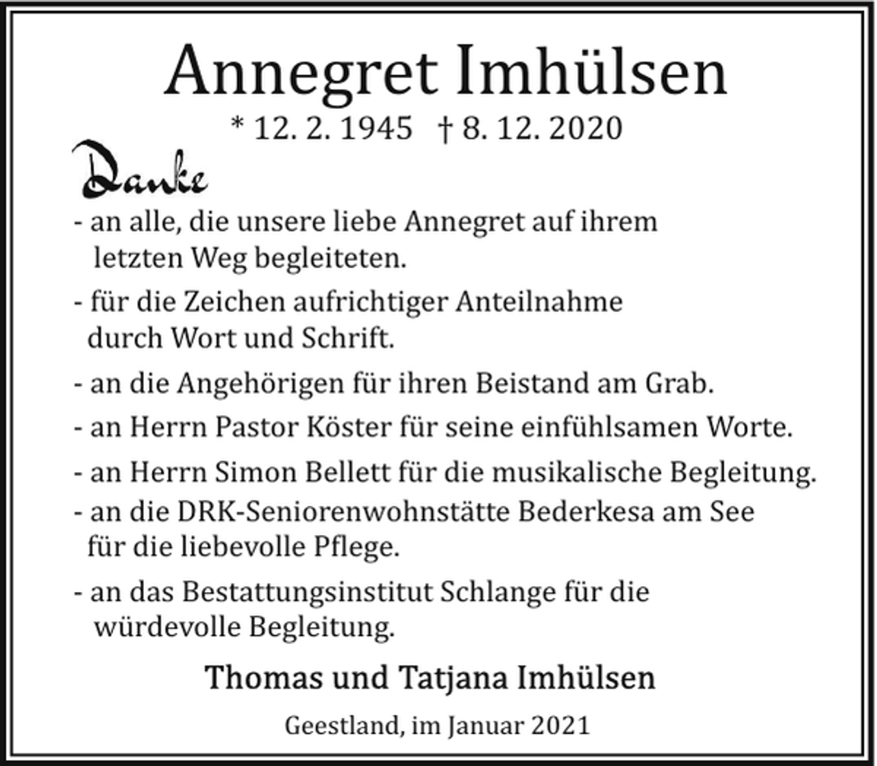 <p>Annegret Imhülsen<br />* 12. 2. 1945 † 8. 12. 2020</p><p>­ an alle, die unsere liebe Annegret auf ihrem<br />letzten Weg begleiteten.<br />­ für die Zeichen aufrichtiger Anteilnahme<br />durch Wort und Schrift.<br />­ an die Angehörigen für ihren Beistand am Grab.<br />­ an Herrn Pastor Köster für seine einfühlsamen Worte.<br />­ an Herrn Simon Bellett für die musikalische Begleitung.<br />­ an die DRK­Seniorenwohnstätte Bederkesa am See<br />für die liebevolle P�lege.<br />­ an das Bestattungsinstitut Schlange für die<br />würdevolle Begleitung.<br />Geestland, im Januar 2021</p>