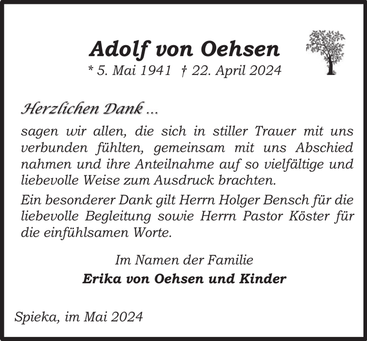 <p>Adolf von Oehsen</p><p>* 5. Mai 1941 † 22. April 2024</p><p>Herzlichen Dank …<br />sagen wir allen, die sich in stiller Trauer mit uns<br />verbunden fühlten, gemeinsam mit uns Abschied<br />nahmen und ihre Anteilnahme auf so vielfältige und<br />liebevolle Weise zum Ausdruck brachten.<br />Ein besonderer Dank gilt Herrn Holger Bensch für die<br />liebevolle Begleitung sowie Herrn Pastor Köster für<br />die einfühlsamen Worte.<br />Im Namen der Familie<br />Erika von Oehsen und Kinder<br />Spieka, im Mai 2024</p>
