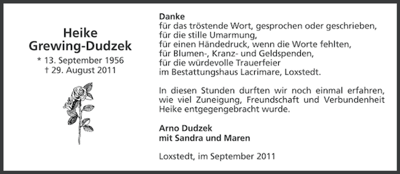 <p>Heike<br />Grewing-Dudzek<br />* 13. September 1956<br />† 29. August 2011</p><p>Danke<br />für das tröstende Wort, gesprochen oder geschrieben,<br />für die stille Umarmung,<br />für einen Händedruck, wenn die Worte fehlten,<br />für Blumen-, Kranz- und Geldspenden,<br />für die würdevolle Trauerfeier<br />im Bestattungshaus Lacrimare, Loxstedt.<br />In diesen Stunden durften wir noch einmal erfahren,<br />wie viel Zuneigung, Freundschaft und Verbundenheit<br />Heike entgegengebracht wurde.<br />Arno Dudzek<br />mit Sandra und Maren<br />Loxstedt, im September 2011</p>