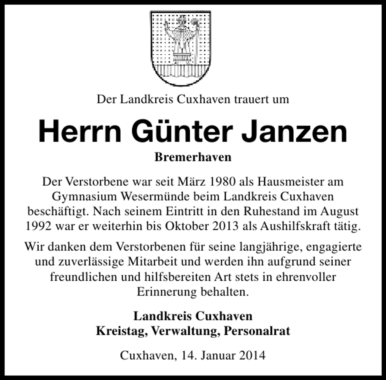 <p>Der Landkreis Cuxhaven trauert um</p><p>Herrn Günter Janzen<br />Bremerhaven</p><p>Der Verstorbene war seit März 1980 als Hausmeister am<br />Gymnasium Wesermünde beim Landkreis Cuxhaven<br />beschäftigt. Nach seinem Eintritt in den Ruhestand im August<br />1992 war er weiterhin bis Oktober 2013 als Aushilfskraft tätig.<br />Wir danken dem Verstorbenen für seine langjährige, engagierte<br />und zuverlässige Mitarbeit und werden ihn aufgrund seiner<br />freundlichen und hilfsbereiten Art stets in ehrenvoller<br />Erinnerung behalten.<br />Landkreis Cuxhaven<br />Kreistag, Verwaltung, Personalrat<br />Cuxhaven, 14. Januar 2014</p>