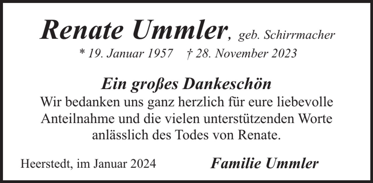 <p>Renate Ummler, geb. Schirrmacher<br />* 19. Januar 1957</p><p>† 28. November 2023</p><p>Ein großes Dankeschön</p><p>Wir bedanken uns ganz herzlich für eure liebevolle<br />Anteilnahme und die vielen unterstützenden Worte<br />anlässlich des Todes von Renate.<br />Heerstedt, im Januar 2024</p><p>Familie Ummler</p>