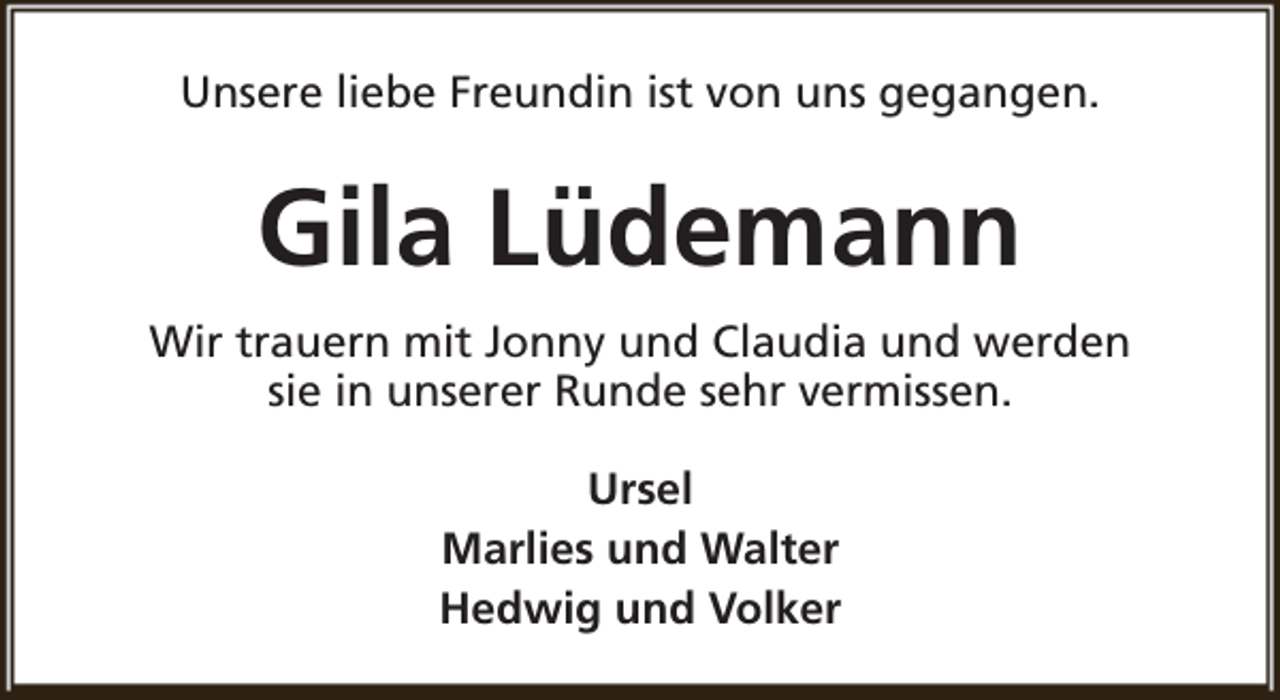 <p>Unsere liebe Freundin ist von uns gegangen.</p><p>Gila Lüdemann<br />Wir trauern mit Jonny und Claudia und werden<br />sie in unserer Runde sehr vermissen.<br />Ursel<br />Marlies und Walter<br />Hedwig und Volker</p>