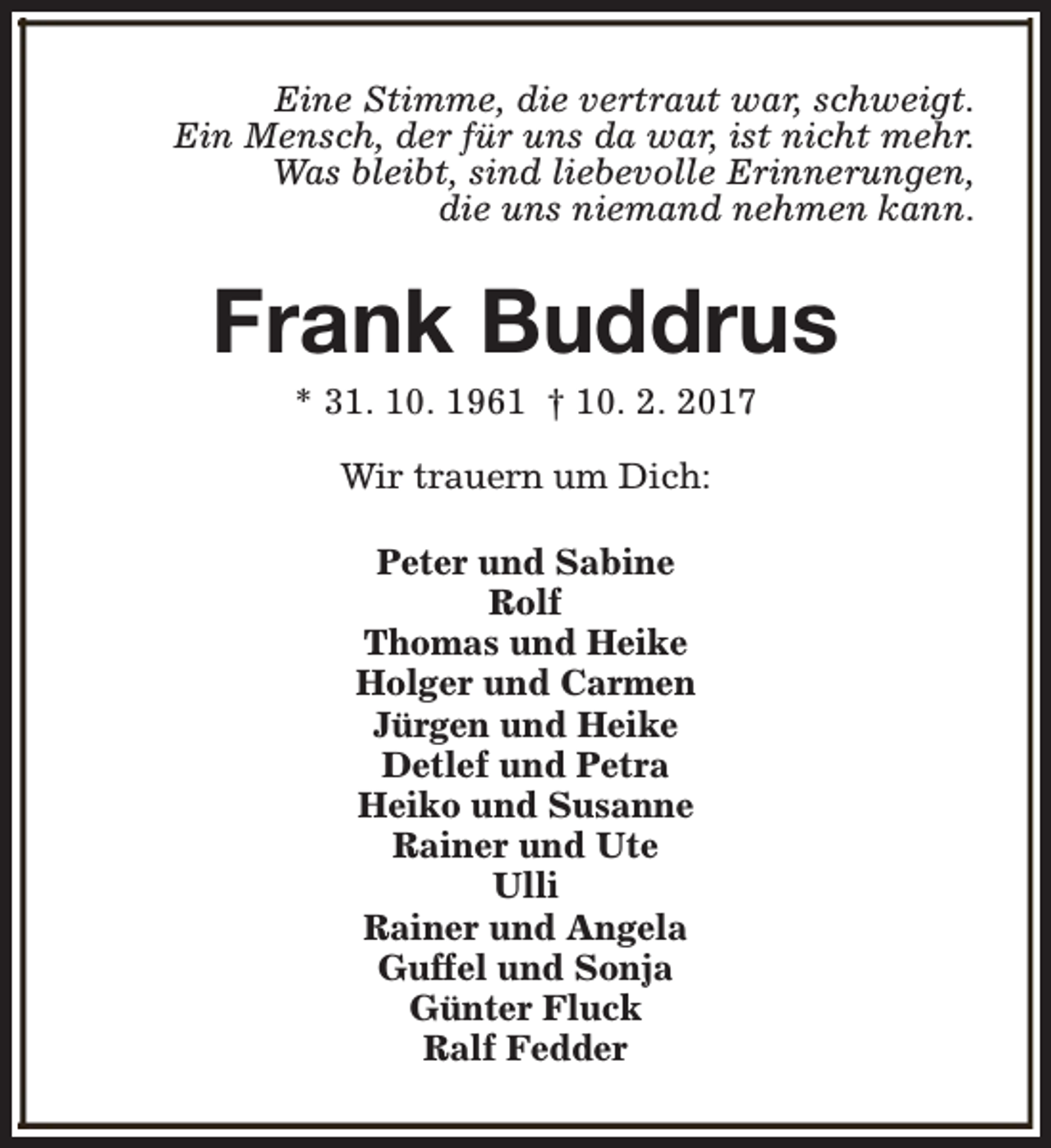<p>Eine Stimme, die vertraut war, schweigt.<br />Ein Mensch, der für uns da war, ist nicht mehr.<br />Was bleibt, sind liebevolle Erinnerungen,<br />die uns niemand nehmen kann.</p><p>Frank Buddrus<br />* 31. 10. 1961 † 10. 2. 2017<br />Wir trauern um Dich:<br />Peter und Sabine<br />Rolf<br />Thomas und Heike<br />Holger und Carmen<br />Jürgen und Heike<br />Detlef und Petra<br />Heiko und Susanne<br />Rainer und Ute<br />Ulli<br />Rainer und Angela<br />Guffel und Sonja<br />Günter Fluck<br />Ralf Fedder</p>