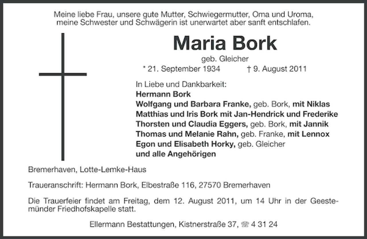 <p>Meine liebe Frau, unsere gute Mutter, Schwiegermutter, Oma und Uroma,<br />meine Schwester und Schwägerin ist unerwartet aber sanft entschlafen.</p><p>Maria Bork<br />geb. Gleicher<br />* 21. September 1934<br />† 9. August 2011<br />In Liebe und Dankbarkeit:<br />Hermann Bork<br />Wolfgang und Barbara Franke, geb. Bork, mit Niklas<br />Matthias und Iris Bork mit Jan-Hendrick und Frederike<br />Thorsten und Claudia Eggers, geb. Bork, mit Jannik<br />Thomas und Melanie Rahn, geb. Franke, mit Lennox<br />Egon und Elisabeth Horky, geb. Gleicher<br />und alle Angehörigen<br />Bremerhaven, Lotte-Lemke-Haus<br />Traueranschrift: Hermann Bork, Elbestraße 116, 27570 Bremerhaven<br />Die Trauerfeier findet am Freitag, dem 12. August 2011, um 14 Uhr in der Geestemünder Friedhofskapelle statt.<br />Ellermann Bestattungen, Kistnerstraße 37, 4 31 24</p>