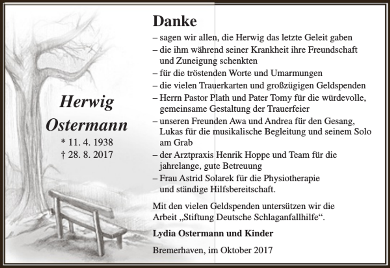 <p>Danke</p><p>Herwig<br />Ostermann<br />* 11. 4. 1938<br />† 28. 8. 2017</p><p>– sagen wir allen, die Herwig das letzte Geleit gaben<br />– die ihm während seiner Krankheit ihre Freundschaft<br />und Zuneigung schenkten<br />– für die tröstenden Worte und Umarmungen<br />– die vielen Trauerkarten und großzügigen Geldspenden<br />– Herrn Pastor Plath und Pater Tomy für die würdevolle,<br />gemeinsame Gestaltung der Trauerfeier<br />– unseren Freunden Awa und Andrea für den Gesang,<br />Lukas für die musikalische Begleitung und seinem Solo<br />am Grab<br />– der Arztpraxis Henrik Hoppe und Team für die<br />jahrelange, gute Betreuung<br />– Frau Astrid Solarek für die Physiotherapie<br />und ständige Hilfsbereitschaft.<br />Mit den vielen Geldspenden untersützen wir die<br />Arbeit „Stiftung Deutsche Schlaganfallhilfe“.<br />Lydia Ostermann und Kinder<br />Bremerhaven, im Oktober 2017</p>