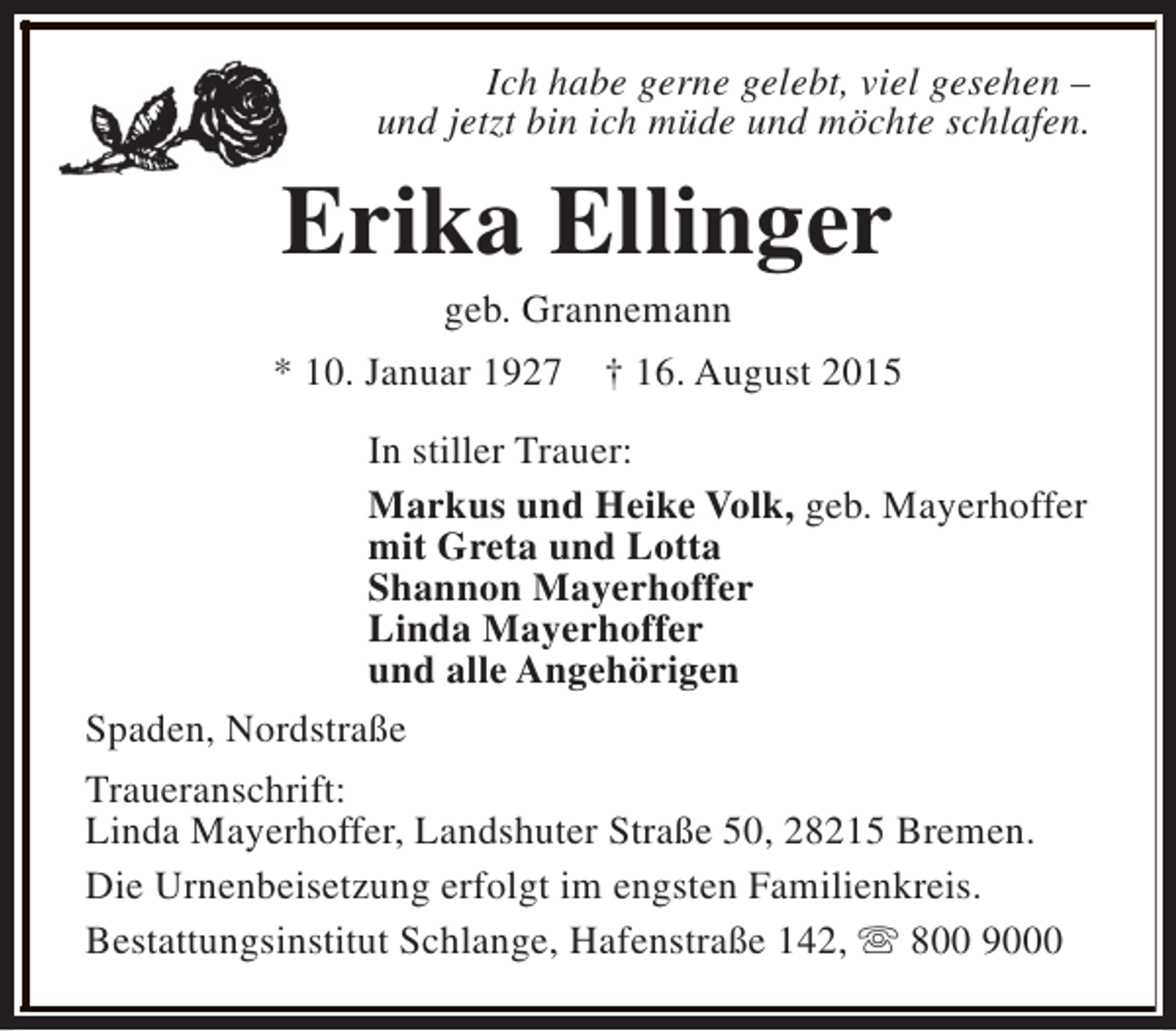 <p>Ich habe gerne gelebt, viel gesehen –<br />und jetzt bin ich müde und möchte schlafen.</p><p>Erika Ellinger<br />geb. Grannemann</p><p>* 10. Januar 1927</p><p>† 16. August 2015</p><p>In stiller Trauer:<br />Markus und Heike Volk, geb. Mayerhoffer<br />mit Greta und Lotta<br />Shannon Mayerhoffer<br />Linda Mayerhoffer<br />und alle Angehörigen<br />Spaden, Nordstraße<br />Traueranschrift:<br />Linda Mayerhoffer, Landshuter Straße 50, 28215 Bremen.<br />Die Urnenbeisetzung erfolgt im engsten Familienkreis.<br />Bestattungsinstitut Schlange, Hafenstraße 142, s 800 9000</p>