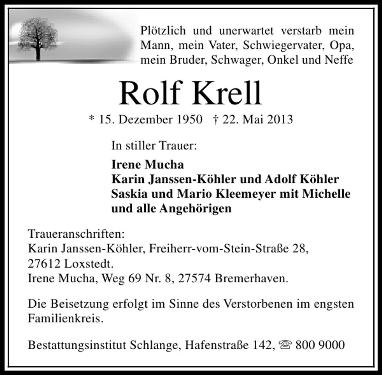 <p>Plötzlich und unerwartet verstarb mein<br />Mann, mein Vater, Schwiegervater, Opa,<br />mein Bruder, Schwager, Onkel und Neffe</p><p>Rolf Krell</p><p>* 15. Dezember 1950 † 22. Mai 2013<br />In stiller Trauer:<br />Irene Mucha<br />Karin Janssen-Köhler und Adolf Köhler<br />Saskia und Mario Kleemeyer mit Michelle<br />und alle Angehörigen<br />Traueranschriften:<br />Karin Janssen-Köhler, Freiherr-vom-Stein-Straße 28,<br />27612 Loxstedt.<br />Irene Mucha, Weg 69 Nr. 8, 27574 Bremerhaven.<br />Die Beisetzung erfolgt im Sinne des Verstorbenen im engsten<br />Familienkreis.<br />Bestattungsinstitut Schlange, Hafenstraße 142, s 800 9000</p>