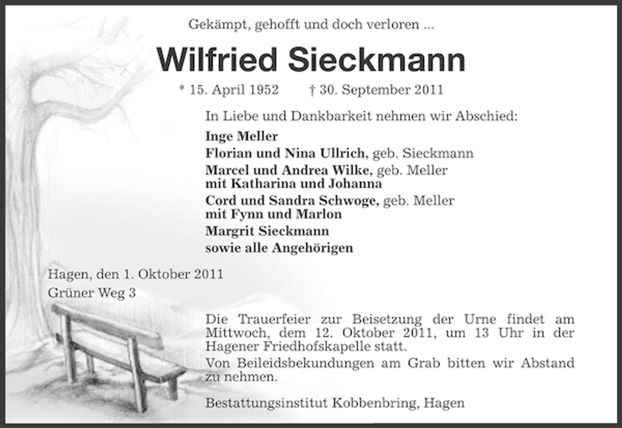 <p>Gekämpt, gehofft und doch verloren ...</p><p>Wilfried Sieckmann<br />* 15. April 1952</p><p>† 30. September 2011</p><p>In Liebe und Dankbarkeit nehmen wir Abschied:<br />Inge Meller<br />Florian und Nina Ullrich, geb. Sieckmann<br />Marcel und Andrea Wilke, geb. Meller<br />mit Katharina und Johanna<br />Cord und Sandra Schwoge, geb. Meller<br />mit Fynn und Marlon<br />Margrit Sieckmann<br />sowie alle Angehörigen<br />Hagen, den 1. Oktober 2011<br />Grüner Weg 3<br />Die Trauerfeier zur Beisetzung der Urne findet am<br />Mittwoch, dem 12. Oktober 2011, um 13 Uhr in der<br />Hagener Friedhofskapelle statt.<br />Von Beileidsbekundungen am Grab bitten wir Abstand<br />zu nehmen.<br />Bestattungsinstitut Kobbenbring, Hagen</p>