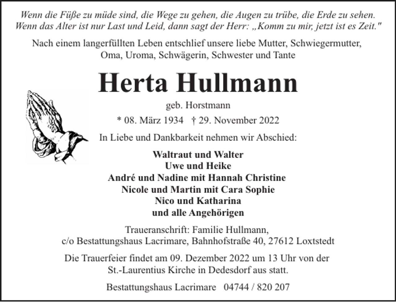 <p>Wenn die Füße zu müde sind, die Wege zu gehen, die Augen zu trübe, die Erde zu sehen.<br />Wenn das Alter ist nur Last und Leid, dann sagt der Herr: „Komm zu mir, jetzt ist es Zeit."<br />Nach einem langerfüllten Leben entschlief unsere liebe Mutter, Schwiegermutter,<br />Oma, Uroma, Schwägerin, Schwester und Tante</p><p>Herta Hullmann<br />geb. Horstmann<br />* 08. März 1934 † 29. November 2022</p><p>In Liebe und Dankbarkeit nehmen wir Abschied:<br />Waltraut und Walter<br />Uwe und Heike<br />André und Nadine mit Hannah Christine<br />Nicole und Martin mit Cara Sophie<br />Nico und Katharina<br />und alle Angehörigen<br />Traueranschrift: Familie Hullmann,<br />c/o Bestattungshaus Lacrimare, Bahnhofstraße 40, 27612 Loxtstedt<br />Die Trauerfeier findet am 09. Dezember 2022 um 13 Uhr von der<br />St.-Laurentius Kirche in Dedesdorf aus statt.<br />Bestattungshaus Lacrimare 04744 / 87</p>