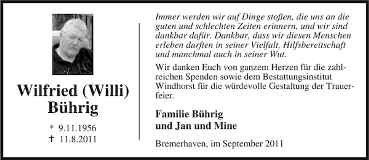 <p>Wilfried (Willi)<br />Bührig<br />* 9.11.1956<br />11.8.2011</p><p>Immer werden wir auf Dinge stoßen, die uns an die<br />guten und schlechten Zeiten erinnern, und wir sind<br />dankbar dafür. Dankbar, dass wir diesen Menschen<br />erleben durften in seiner Vielfalt, Hilfsbereitschaft<br />und manchmal auch in seiner Wut.<br />Wir danken Euch von ganzem Herzen für die zahlreichen Spenden sowie dem Bestattungsinstitut<br />Windhorst für die würdevolle Gestaltung der Trauerfeier.</p><p>Familie Bührig<br />und Jan und Mine<br />Bremerhaven, im September 2011</p>