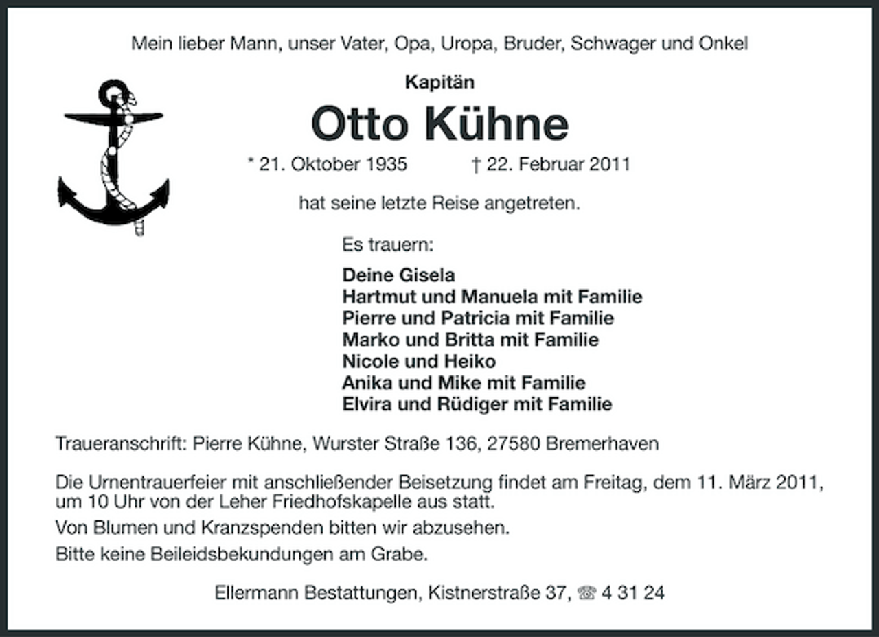 <p>Mein lieber Mann, unser Vater, Opa, Uropa, Bruder, Schwager und Onkel Kapitän</p><p>Otto Kühne<br />* 21. Oktober 1935 † 22. Februar 2011 hat seine letzte Reise angetreten. Es trauern: Deine Gisela Hartmut und Manuela mit Familie Pierre und Patricia mit Familie Marko und Britta mit Familie Nicole und Heiko Anika und Mike mit Familie Elvira und Rüdiger mit Familie Traueranschrift: Pierre Kühne, Wurster Straße 136, 27580 Bremerhaven Die Urnentrauerfeier mit anschließender Beisetzung findet am Freitag, dem 11. März 2011, um 10 Uhr von der Leher Friedhofskapelle aus statt. Von Blumen und Kranzspenden bitten wir abzusehen. Bitte keine Beileidsbekundungen am Grabe. Ellermann Bestattungen, Kistnerstraße 37, 4 31 24</p>