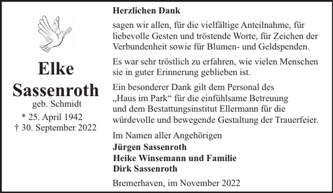 <p>Herzlichen Dank<br />sagen wir allen, für die vielfältige Anteilnahme, für<br />liebevolle Gesten und tröstende Worte, für Zeichen der<br />Verbundenheit sowie für Blumen- und Geldspenden.</p><p>Elke<br />Sassenroth<br />geb. Schmidt<br />* 25. April 1942<br />† 30. September 2022</p><p>Es war sehr tröstlich zu erfahren, wie vielen Menschen<br />sie in guter Erinnerung geblieben ist.<br />Ein besonderer Dank gilt dem Personal des<br />„Haus im Park“ für die einfühlsame Betreuung<br />und dem Bestattungsinstitut Ellermann für die<br />würdevolle und bewegende Gestaltung der Trauerfeier.<br />Im Namen aller Angehörigen<br />Jürgen Sassenroth<br />Heike Winsemann und Familie<br />Dirk Sassenroth<br />Bremerhaven, im November 2022</p>