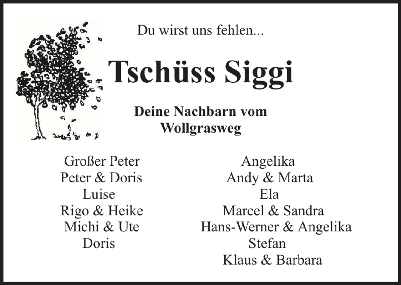 <p>Du wirst uns fehlen...</p><p>Tschüss Siggi<br />Deine Nachbarn vom<br />Wollgrasweg<br />Großer Peter<br />Peter &amp; Doris<br />Luise<br />Rigo &amp; Heike<br />Michi &amp; Ute<br />Doris</p><p>Angelika<br />Andy &amp; Marta<br />Ela<br />Marcel &amp; Sandra<br />Hans-Werner &amp; Angelika<br />Stefan<br />Klaus &amp; Barbara</p>