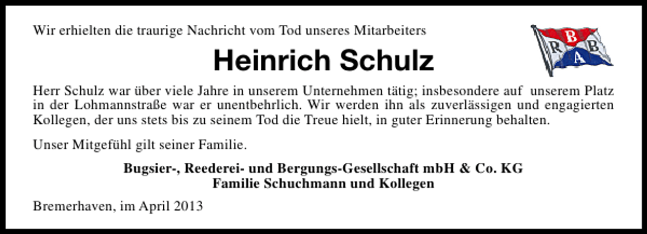 <p>Wir erhielten die traurige Nachricht vom Tod unseres Mitarbeiters</p><p>Heinrich Schulz</p><p>Herr Schulz war über viele Jahre in unserem Unternehmen tätig; insbesondere auf unserem Platz<br />in der Lohmannstraße war er unentbehrlich. Wir werden ihn als zuverlässigen und engagierten<br />Kollegen, der uns stets bis zu seinem Tod die Treue hielt, in guter Erinnerung behalten.<br />Unser Mitgefühl gilt seiner Familie.<br />Bugsier-, Reederei- und Bergungs-Gesellschaft mbH &amp; Co. KG<br />Familie Schuchmann und Kollegen<br />Bremerhaven, im April 2013</p>