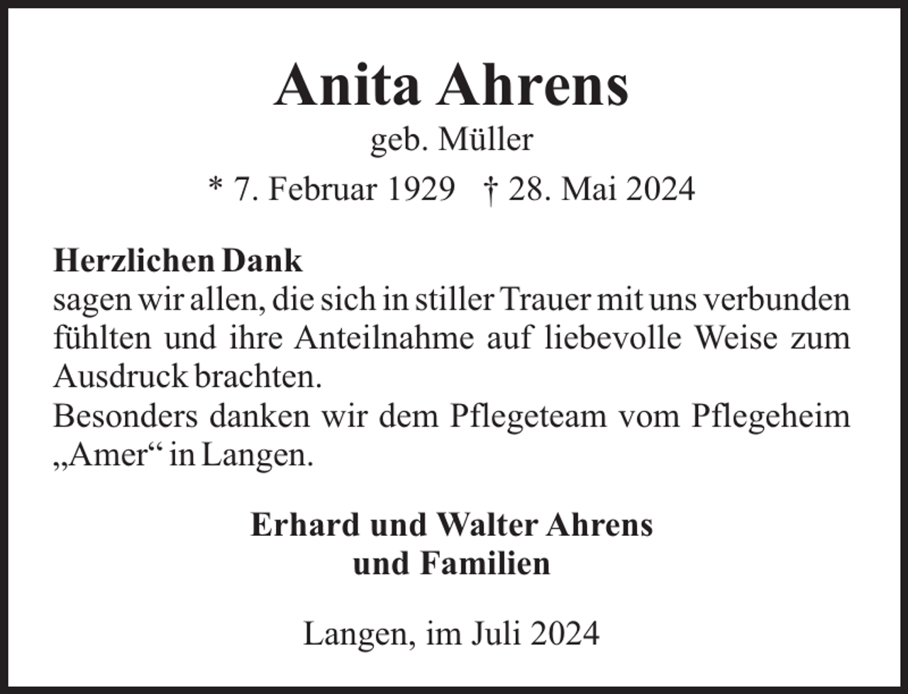 <p>Anita Ahrens<br />geb. Müller<br />* 7. Februar 1929 † 28. Mai 2024<br />Herzlichen Dank<br />sagen wir allen, die sich in stiller Trauer mit uns verbunden<br />fühlten und ihre Anteilnahme auf liebevolle Weise zum<br />Ausdruck brachten.<br />Besonders danken wir dem Pflegeteam vom Pflegeheim<br />„Amer“ in Langen.<br />Erhard und Walter Ahrens<br />und Familien<br />Langen, im Juli 2024</p>