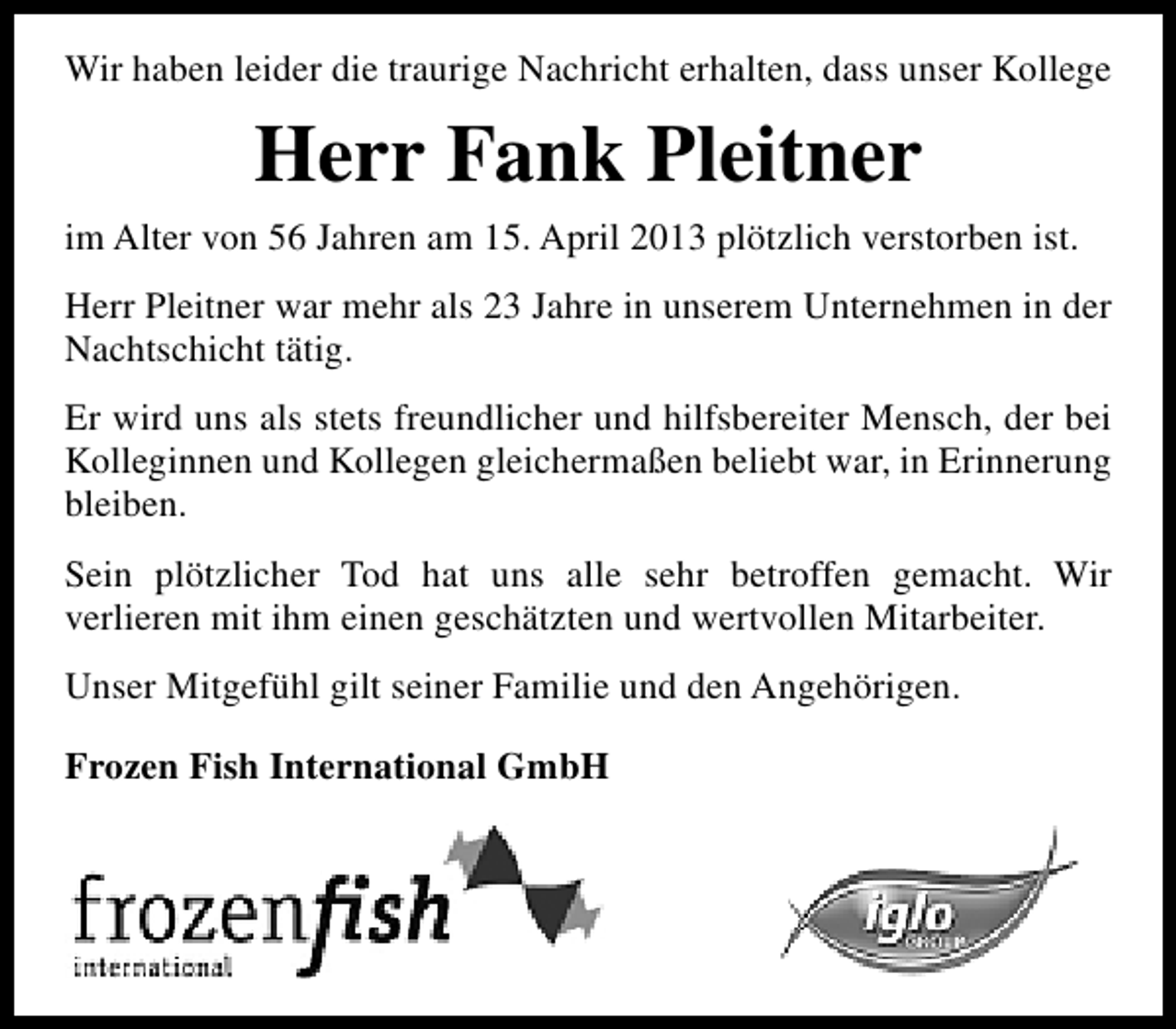 <p>Wir haben leider die traurige Nachricht erhalten, dass unser Kollege</p><p>Herr Fank Pleitner<br />im Alter von 56 Jahren am 15. April 2013 plötzlich verstorben ist.<br />Herr Pleitner war mehr als 23 Jahre in unserem Unternehmen in der<br />Nachtschicht tätig.<br />Er wird uns als stets freundlicher und hilfsbereiter Mensch, der bei<br />Kolleginnen und Kollegen gleichermaßen beliebt war, in Erinnerung<br />bleiben.<br />Sein plötzlicher Tod hat uns alle sehr betroffen gemacht. Wir<br />verlieren mit ihm einen geschätzten und wertvollen Mitarbeiter.<br />Unser Mitgefühl gilt seiner Familie und den Angehörigen.<br />Frozen Fish International GmbH</p>