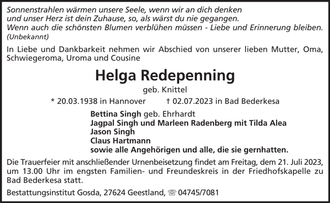 <p>Sonnenstrahlen wärmen unsere Seele, wenn wir an dich denken<br />und unser Herz ist dein Zuhause, so, als wärst du nie gegangen.<br />Wenn auch die schönsten Blumen verblühen müssen - Liebe und Erinnerung bleiben.<br />(Unbekannt)</p><p>In Liebe und Dankbarkeit nehmen wir Abschied von unserer lieben Mutter, Oma,<br />Schwiegeroma, Uroma und Cousine</p><p>Helga Redepenning<br />geb. Knittel<br />* 20.03.1938 in Hannover<br />† 02.07.2023 in Bad Bederkesa<br />Bettina Singh geb. Ehrhardt<br />Jagpal Singh und Marleen Radenberg mit Tilda Alea<br />Jason Singh<br />Claus Hartmann<br />sowie alle Angehörigen und alle, die sie gernhatten.<br />Die Trauerfeier mit anschließender Urnenbeisetzung findet am Freitag, dem 21. Juli 2023,<br />um 13.00 Uhr im engsten Familien- und Freundeskreis in der Friedhofskapelle zu<br />Bad Bederkesa statt.<br />Bestattungsinstitut Gosda, 27624 Geestland,</p><p>04745/7081</p>