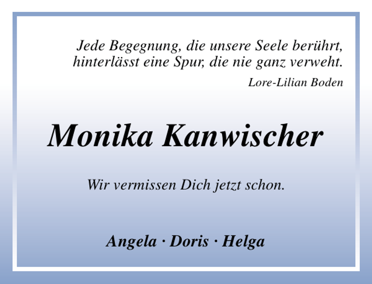 <p>Jede Begegnung, die unsere Seele berührt,<br />hinterlässt eine Spur, die nie ganz verweht.<br />Lore-Lilian Boden</p><p>Monika Kanwischer<br />Wir vermissen Dich jetzt schon.</p><p>Angela · Doris · Helga</p>