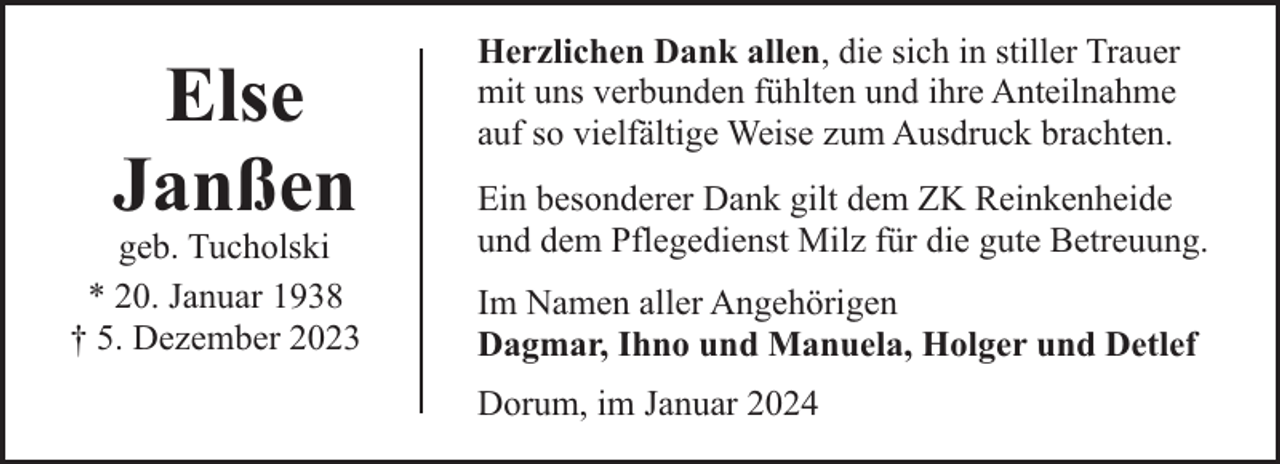 <p>Else<br />Janßen</p><p>geb. Tucholski<br />* 20. Januar 1938<br />† 5. Dezember 2023</p><p>Herzlichen Dank allen, die sich in stiller Trauer<br />mit uns verbunden fühlten und ihre Anteilnahme<br />auf so vielfältige Weise zum Ausdruck brachten.<br />Ein besonderer Dank gilt dem ZK Reinkenheide<br />und dem Pflegedienst Milz für die gute Betreuung.<br />Im Namen aller Angehörigen<br />Dagmar, Ihno und Manuela, Holger und Detlef<br />Dorum, im Januar 2024</p>