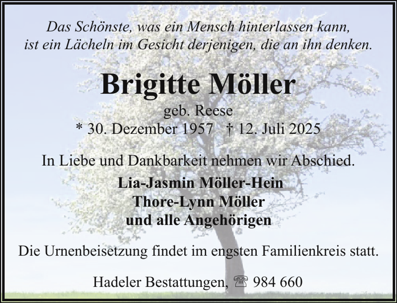 <p>Das Schönste, was ein Mensch hinterlassen kann,<br />ist ein Lächeln im Gesicht derjenigen, die an ihn denken.</p><p>Brigitte Möller</p><p>geb. Reese<br />* 30. Dezember 1957 † 12. Juli 2025<br />In Liebe und Dankbarkeit nehmen wir Abschied.<br />Lia-Jasmin Möller-Hein<br />Thore-Lynn Möller<br />und alle Angehörigen<br />Die Urnenbeisetzung findet im engsten Familienkreis statt.<br />Hadeler Bestattungen, ' 984 660</p>