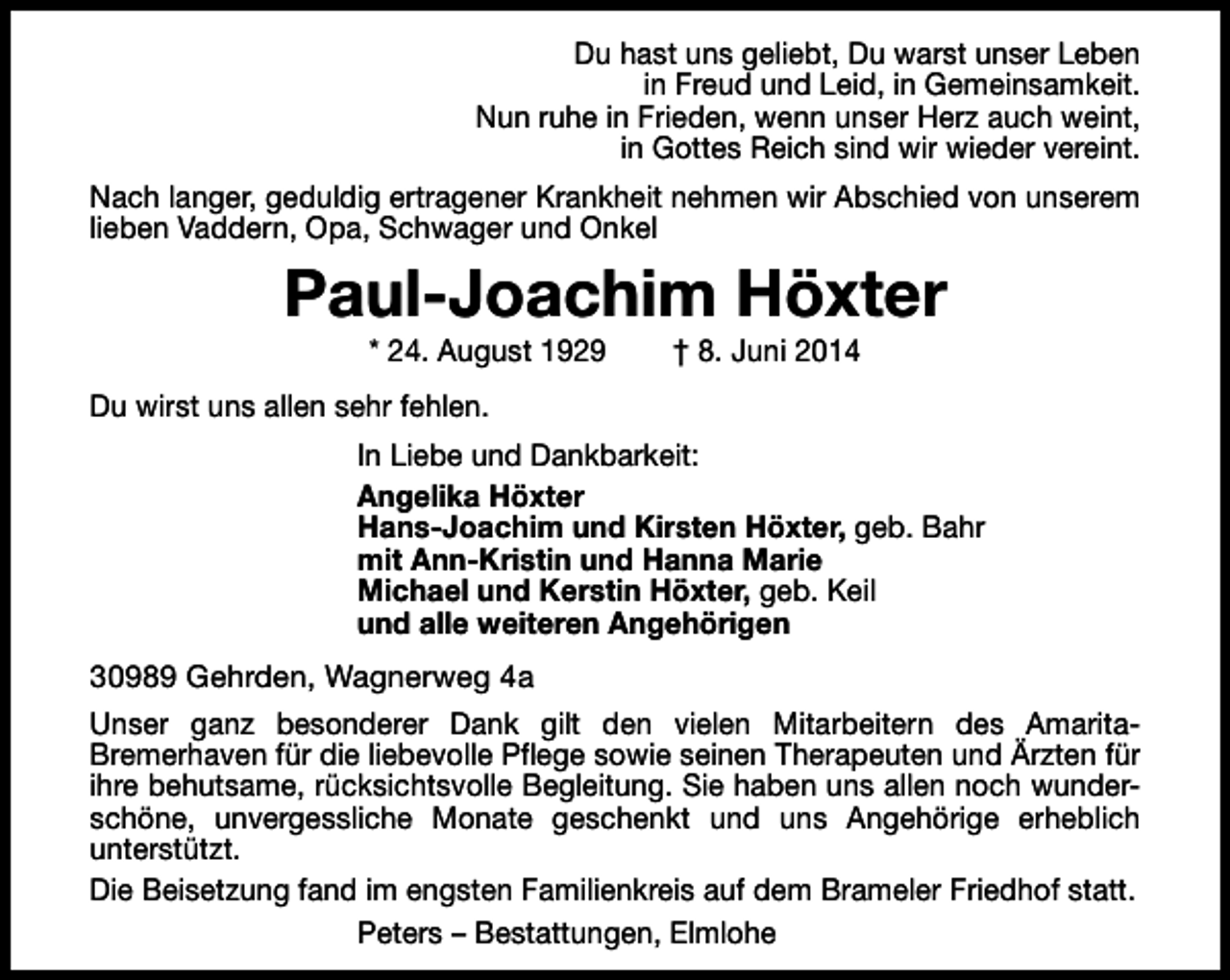 <p>Du hast uns geliebt, Du warst unser Leben<br />in Freud und Leid, in Gemeinsamkeit.<br />Nun ruhe in Frieden, wenn unser Herz auch weint,<br />in Gottes Reich sind wir wieder vereint.<br />Nach langer, geduldig ertragener Krankheit nehmen wir Abschied von unserem<br />lieben Vaddern, Opa, Schwager und Onkel</p><p>Paul-Joachim Höxter<br />* 24. August 1929</p><p>† 8. Juni 2014</p><p>Du wirst uns allen sehr fehlen.<br />In Liebe und Dankbarkeit:<br />Angelika Höxter<br />Hans-Joachim und Kirsten Höxter, geb. Bahr<br />mit Ann-Kristin und Hanna Marie<br />Michael und Kerstin Höxter, geb. Keil<br />und alle weiteren Angehörigen<br />30989 Gehrden, Wagnerweg 4a<br />Unser ganz besonderer Dank gilt den vielen Mitarbeitern des AmaritaBremerhaven für die liebevolle Pflege sowie seinen Therapeuten und Ärzten für<br />ihre behutsame, rücksichtsvolle Begleitung. Sie haben uns allen noch wunderschöne, unvergessliche Monate geschenkt und uns Angehörige erheblich<br />unterstützt.<br />Die Beisetzung fand im engsten Familienkreis auf dem Brameler Friedhof statt.<br />Peters – Bestattungen, Elmlohe</p>