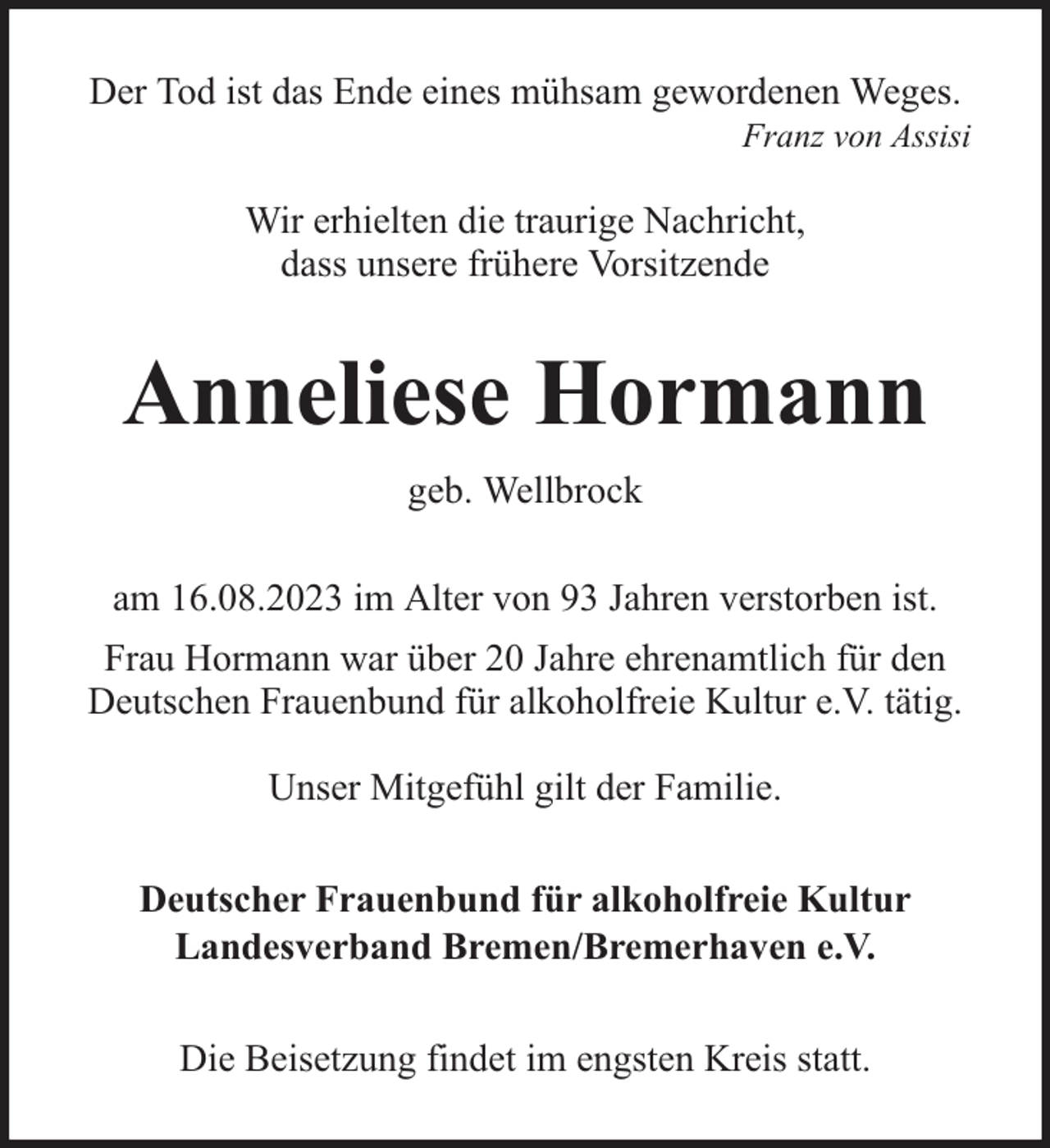 <p>Der Tod ist das Ende eines mühsam gewordenen Weges.</p><p>Franz von Assisi</p><p>Wir erhielten die traurige Nachricht,<br />dass unsere frühere Vorsitzende</p><p>Anneliese Hormann<br />geb. Wellbrock<br />am 16.08.2023 im Alter von 93 Jahren verstorben ist.<br />Frau Hormann war über 20 Jahre ehrenamtlich für den<br />Deutschen Frauenbund für alkoholfreie Kultur e.V. tätig.<br />Unser Mitgefühl gilt der Familie.<br />Deutscher Frauenbund für alkoholfreie Kultur<br />Landesverband Bremen/Bremerhaven e.V.<br />Die Beisetzung findet im engsten Kreis statt.</p>