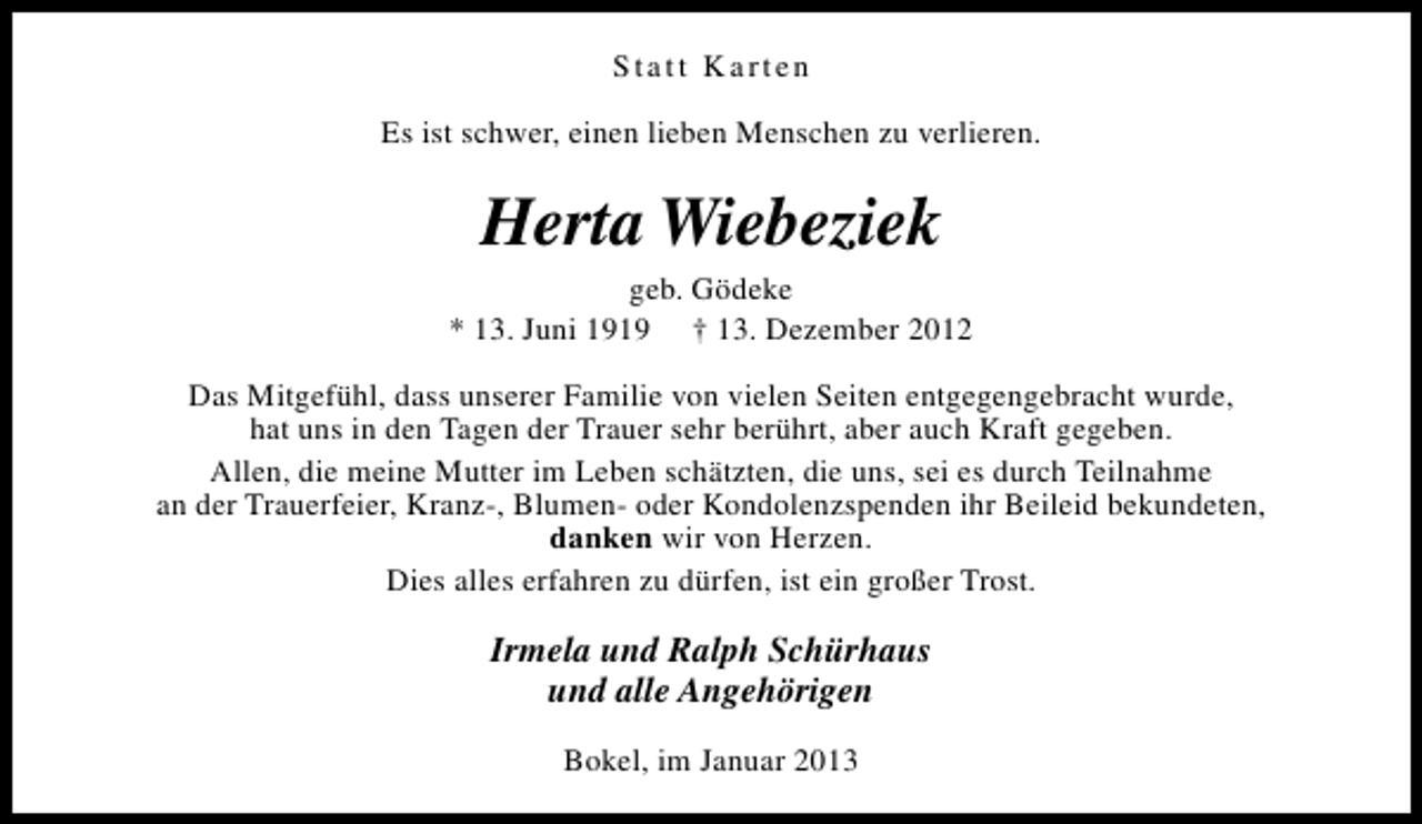<p>Statt Karten<br />Es ist schwer, einen lieben Menschen zu verlieren.</p><p>Herta Wiebeziek</p><p>geb. Gödeke<br />* 13. Juni 1919 † 13. Dezember 2012<br />Das Mitgefühl, dass unserer Familie von vielen Seiten entgegengebracht wurde,<br />hat uns in den Tagen der Trauer sehr berührt, aber auch Kraft gegeben.<br />Allen, die meine Mutter im Leben schätzten, die uns, sei es durch Teilnahme<br />an der Trauerfeier, Kranz-, Blumen- oder Kondolenzspenden ihr Beileid bekundeten,<br />danken wir von Herzen.<br />Dies alles erfahren zu dürfen, ist ein großer Trost.</p><p>Irmela und Ralph Schürhaus<br />und alle Angehörigen<br />Bokel, im Januar 2013</p>