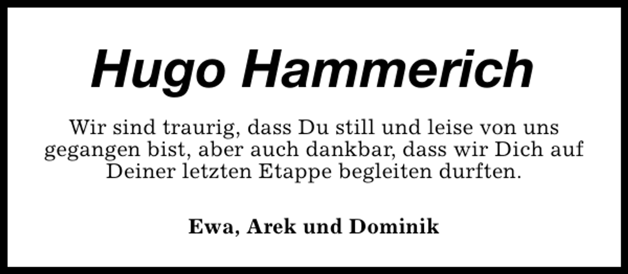 <p>Hugo Hammerich<br />Wir sind traurig, dass Du still und leise von uns<br />gegangen bist, aber auch dankbar, dass wir Dich auf<br />Deiner letzten Etappe begleiten durften.<br />Ewa, Arek und Dominik</p>