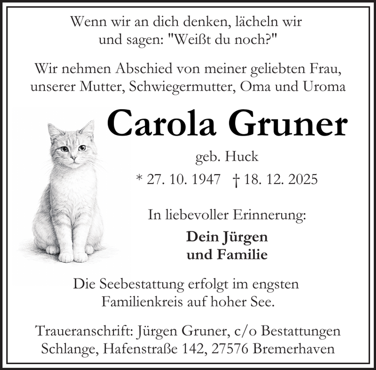 <p>Wenn wir an dich denken, lächeln wir<br />und sagen: "Weißt du noch?"<br />Wir nehmen Abschied von meiner geliebten Frau,<br />unserer Mutter, Schwiegermutter, Oma und Uroma</p><p>Carola Gruner<br />geb. Huck<br />* 27. 10. 1947 † 18. 12. 2025<br />In liebevoller Erinnerung:<br />Dein Jürgen<br />und Familie<br />Die Seebestattung erfolgt im engsten<br />Familienkreis auf hoher See.<br />Traueranschrift: Jürgen Gruner, c/o Bestattungen<br />Schlange, Hafenstraße 142, 27576 Bremerhaven</p>