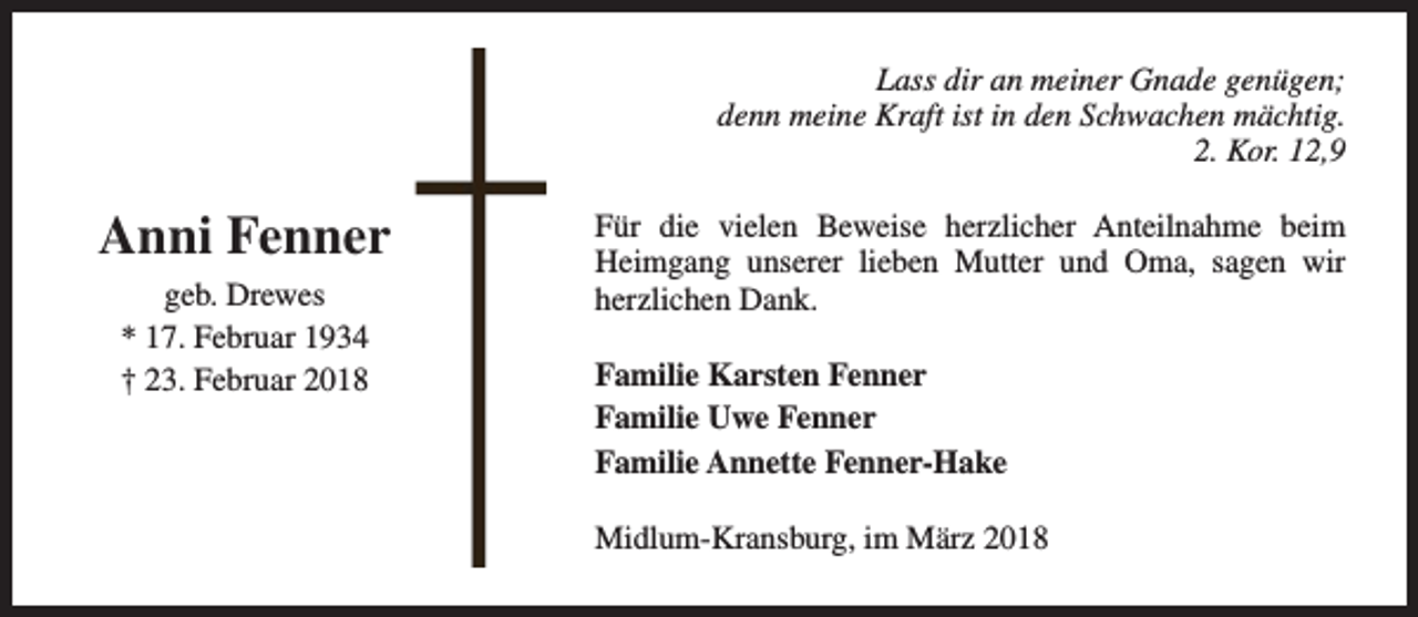 <p>Lass dir an meiner Gnade genügen;<br />denn meine Kraft ist in den Schwachen mächtig.<br />2. Kor. 12,9</p><p>Anni Fenner<br />geb. Drewes<br />* 17. Februar 1934<br />† 23. Februar 2018</p><p>Für die vielen Beweise herzlicher Anteilnahme beim<br />Heimgang unserer lieben Mutter und Oma, sagen wir<br />herzlichen Dank.<br />Familie Karsten Fenner<br />Familie Uwe Fenner<br />Familie Annette Fenner-Hake<br />Midlum-Kransburg, im März 2018</p>