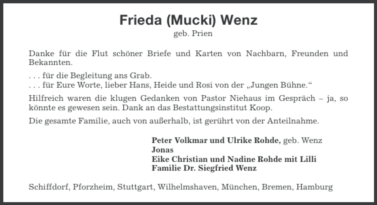 <p>Frieda (Mucki) Wenz<br />geb. Prien<br />Danke für die Flut schöner Briefe und Karten von Nachbarn, Freunden und<br />Bekannten.<br />. . . für die Begleitung ans Grab.<br />. . . für Eure Worte, lieber Hans, Heide und Rosi von der „Jungen Bühne.“<br />Hilfreich waren die klugen Gedanken von Pastor Niehaus im Gespräch – ja, so<br />könnte es gewesen sein. Dank an das Bestattungsinstitut Koop.<br />Die gesamte Familie, auch von außerhalb, ist gerührt von der Anteilnahme.<br />Peter Volkmar und Ulrike Rohde, geb. Wenz<br />Jonas<br />Eike Christian und Nadine Rohde mit Lilli<br />Familie Dr. Siegfried Wenz<br />Schiffdorf, Pforzheim, Stuttgart, Wilhelmshaven, München, Bremen, Hamburg</p>