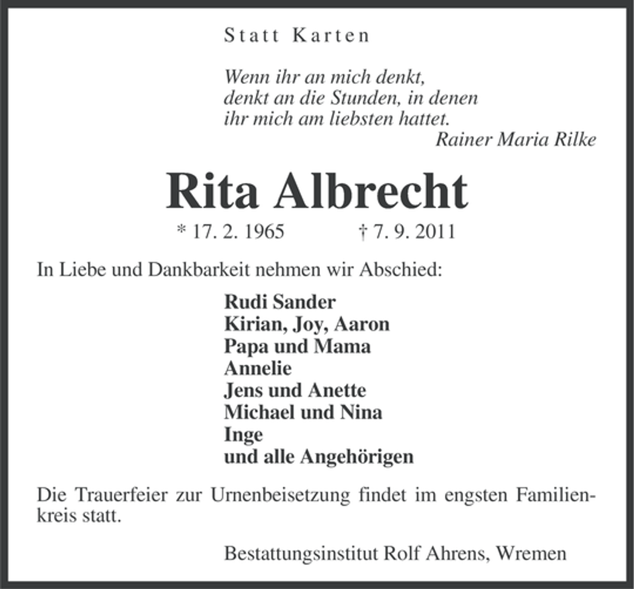 <p>Statt Karten<br />Wenn ihr an mich denkt,<br />denkt an die Stunden, in denen<br />ihr mich am liebsten hattet.<br />Rainer Maria Rilke</p><p>Rita Albrecht<br />* 17. 2. 1965</p><p>† 7. 9. 2011</p><p>In Liebe und Dankbarkeit nehmen wir Abschied:<br />Rudi Sander<br />Kirian, Joy, Aaron<br />Papa und Mama<br />Annelie<br />Jens und Anette<br />Michael und Nina<br />Inge<br />und alle Angehörigen<br />Die Trauerfeier zur Urnenbeisetzung findet im engsten Familienkreis statt.<br />Bestattungsinstitut Rolf Ahrens, Wremen</p>