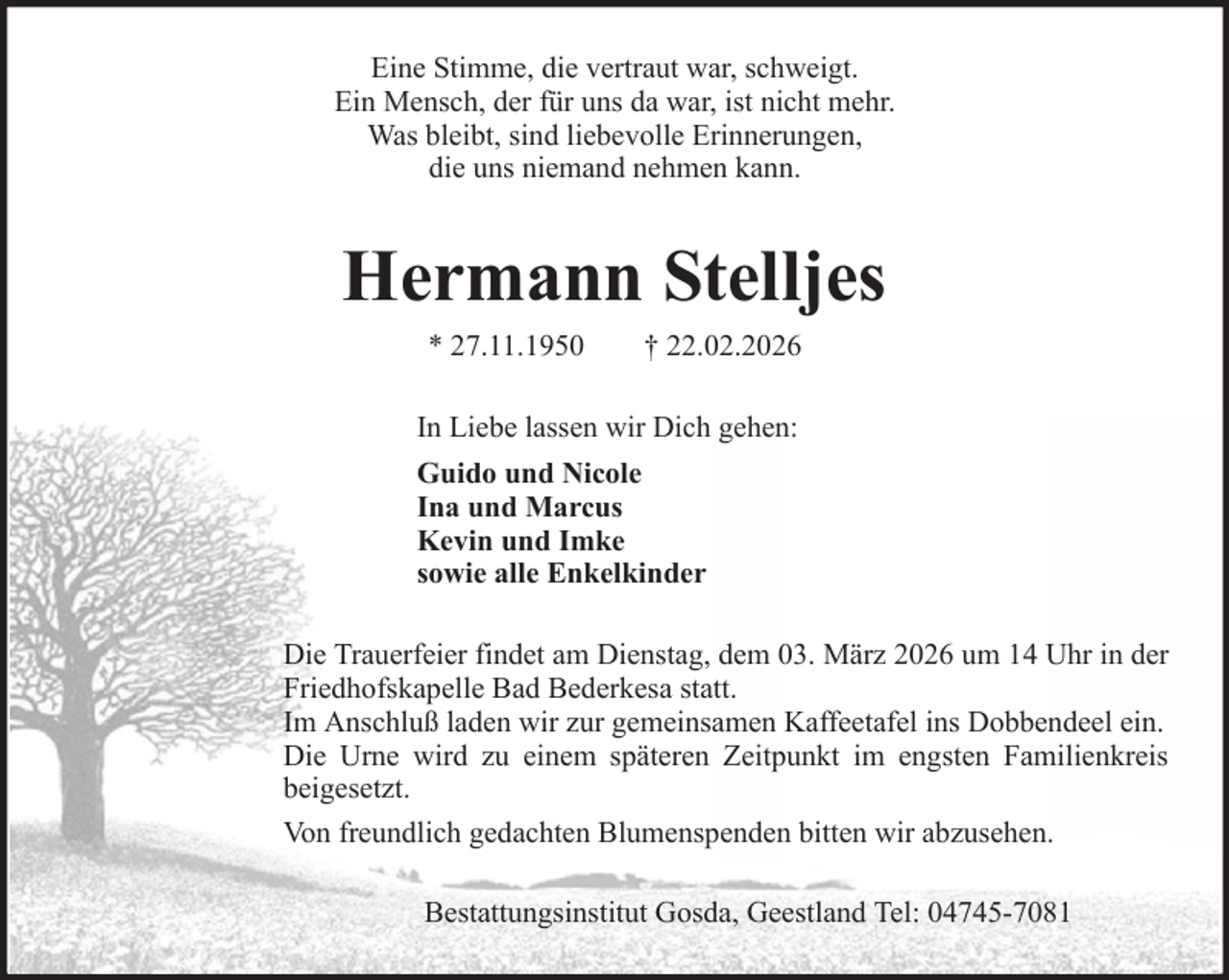 <p>Eine Stimme, die vertraut war, schweigt.<br />Ein Mensch, der für uns da war, ist nicht mehr.<br />Was bleibt, sind liebevolle Erinnerungen,<br />die uns niemand nehmen kann.</p><p>Hermann Stelljes<br />* 27.11.1950</p><p>† 22.02.2026</p><p>In Liebe lassen wir Dich gehen:<br />Guido und Nicole<br />Ina und Marcus<br />Kevin und Imke<br />sowie alle Enkelkinder<br />Die Trauerfeier findet am Dienstag, dem 03. März 2026 um 14 Uhr in der<br />Friedhofskapelle Bad Bederkesa statt.<br />Im Anschluß laden wir zur gemeinsamen Kaffeetafel ins Dobbendeel ein.<br />Die Urne wird zu einem späteren Zeitpunkt im engsten Familienkreis<br />beigesetzt.<br />Von freundlich gedachten Blumenspenden bitten wir abzusehen.<br />Bestattungsinstitut Gosda, Geestland Tel: 04745-7081</p>
