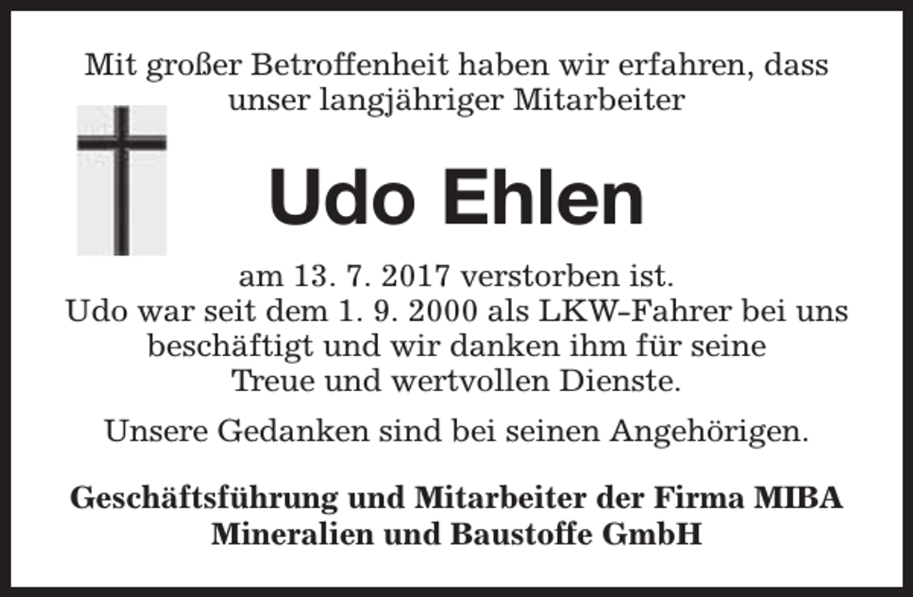 <p>Mit großer Betroffenheit haben wir erfahren, dass<br />unser langjähriger Mitarbeiter</p><p>Udo Ehlen<br />am 13. 7. 2017 verstorben ist.<br />Udo war seit dem 1. 9. 2000 als LKW-Fahrer bei uns<br />beschäftigt und wir danken ihm für seine<br />Treue und wertvollen Dienste.<br />Unsere Gedanken sind bei seinen Angehörigen.<br />Geschäftsführung und Mitarbeiter der Firma MIBA<br />Mineralien und Baustoffe GmbH</p>