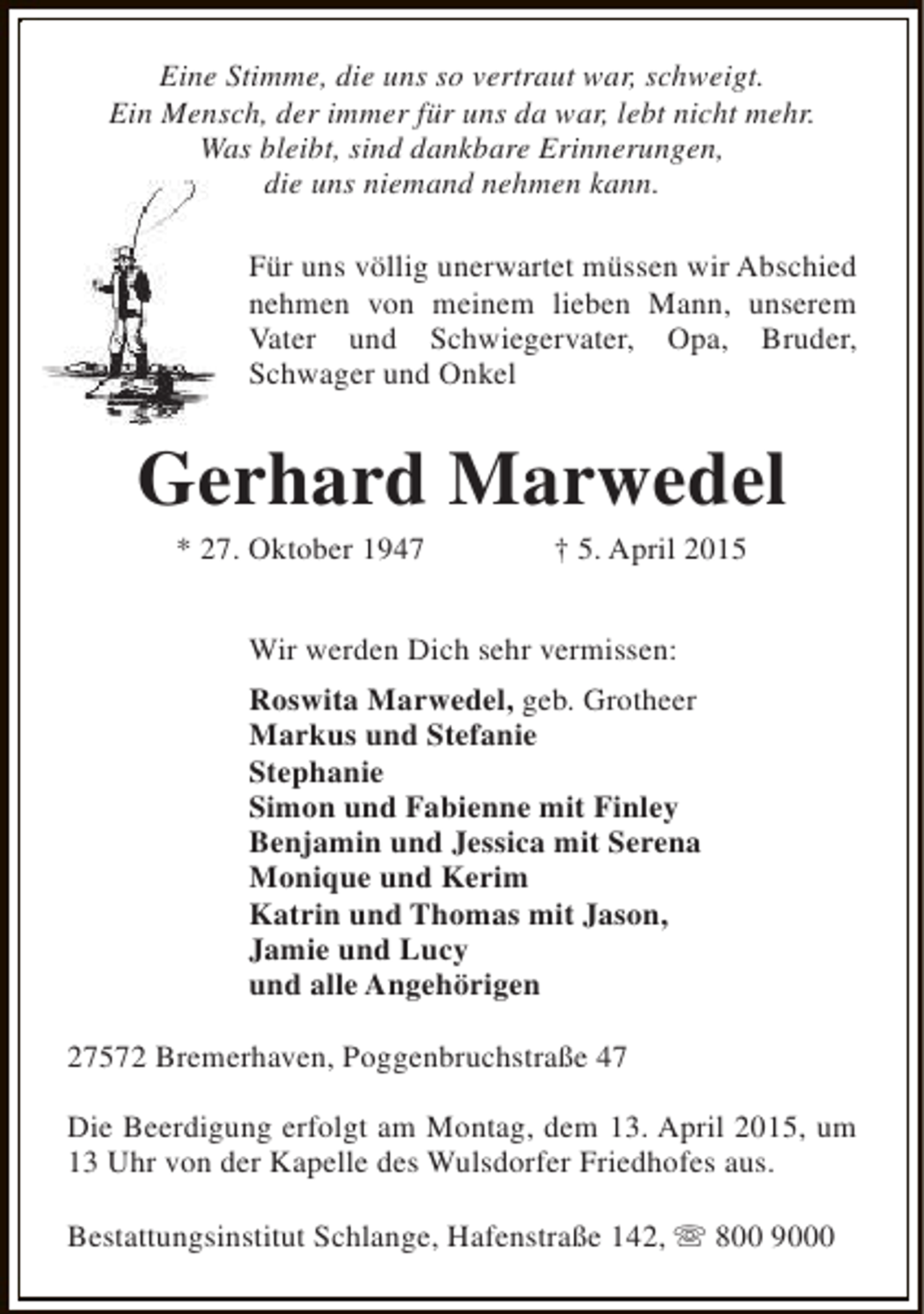 <p>Eine Stimme, die uns so vertraut war, schweigt.<br />Ein Mensch, der immer für uns da war, lebt nicht mehr.<br />Was bleibt, sind dankbare Erinnerungen,<br />die uns niemand nehmen kann.<br />Für uns völlig unerwartet müssen wir Abschied<br />nehmen von meinem lieben Mann, unserem<br />Vater und Schwiegervater, Opa, Bruder,<br />Schwager und Onkel</p><p>Gerhard Marwedel<br />* 27. Oktober 1947</p><p>† 5. April 2015</p><p>Wir werden Dich sehr vermissen:<br />Roswita Marwedel, geb. Grotheer<br />Markus und Stefanie<br />Stephanie<br />Simon und Fabienne mit Finley<br />Benjamin und Jessica mit Serena<br />Monique und Kerim<br />Katrin und Thomas mit Jason,<br />Jamie und Lucy<br />und alle Angehörigen<br />27572 Bremerhaven, Poggenbruchstraße 47<br />Die Beerdigung erfolgt am Montag, dem 13. April 2015, um<br />13 Uhr von der Kapelle des Wulsdorfer Friedhofes aus.<br />Bestattungsinstitut Schlange, Hafenstraße 142, s 800 9000</p>