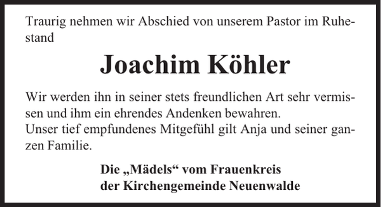 <p>Traurig nehmen wir Abschied von unserem Pastor im Ruhestand</p><p>Joachim Köhler<br />Wir werden ihn in seiner stets freundlichen Art sehr vermissen und ihm ein ehrendes Andenken bewahren.<br />Unser tief empfundenes Mitgefühl gilt Anja und seiner ganzen Familie.<br />Die „Mädels“ vom Frauenkreis<br />der Kirchengemeinde Neuenwalde</p>