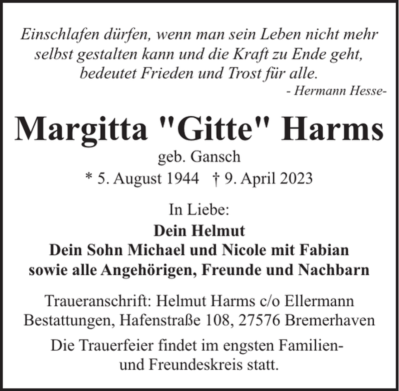 <p>Einschlafen dürfen, wenn man sein Leben nicht mehr<br />selbst gestalten kann und die Kraft zu Ende geht,<br />bedeutet Frieden und Trost für alle.</p><p>- Hermann Hesse-</p><p>Margitta "Gitte" Harms<br />geb. Gansch<br />* 5. August 1944 † 9. April 2023</p><p>In Liebe:<br />Dein Helmut<br />Dein Sohn Michael und Nicole mit Fabian<br />sowie alle Angehörigen, Freunde und Nachbarn<br />Traueranschrift: Helmut Harms c/o Ellermann<br />Bestattungen, Hafenstraße 108, 27576 Bremerhaven<br />Die Trauerfeier findet im engsten Familienund Freundeskreis statt.</p>