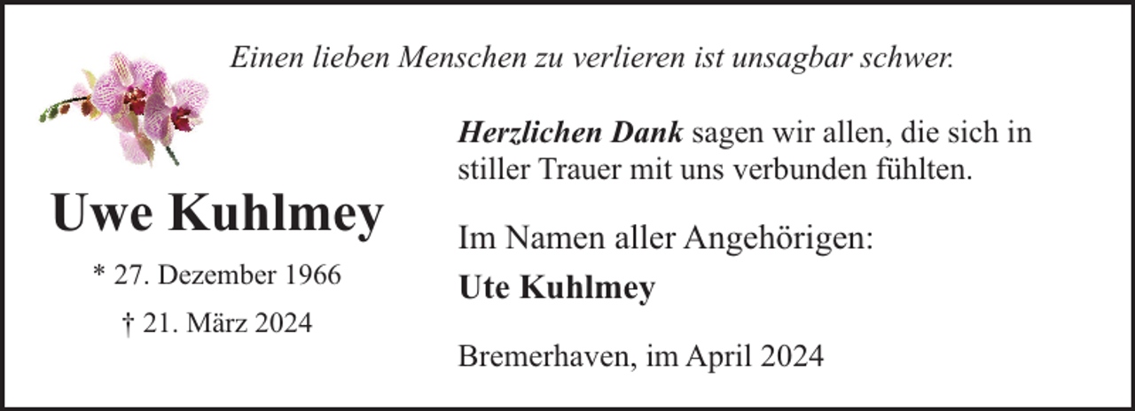 <p>Einen lieben Menschen zu verlieren ist unsagbar schwer.</p><p>Uwe Kuhlmey<br />* 27. Dezember 1966<br />† 21. März 2024</p><p>Herzlichen Dank sagen wir allen, die sich in<br />stiller Trauer mit uns verbunden fühlten.</p><p>Im Namen aller Angehörigen:<br />Ute Kuhlmey<br />Bremerhaven, im April 2024</p>