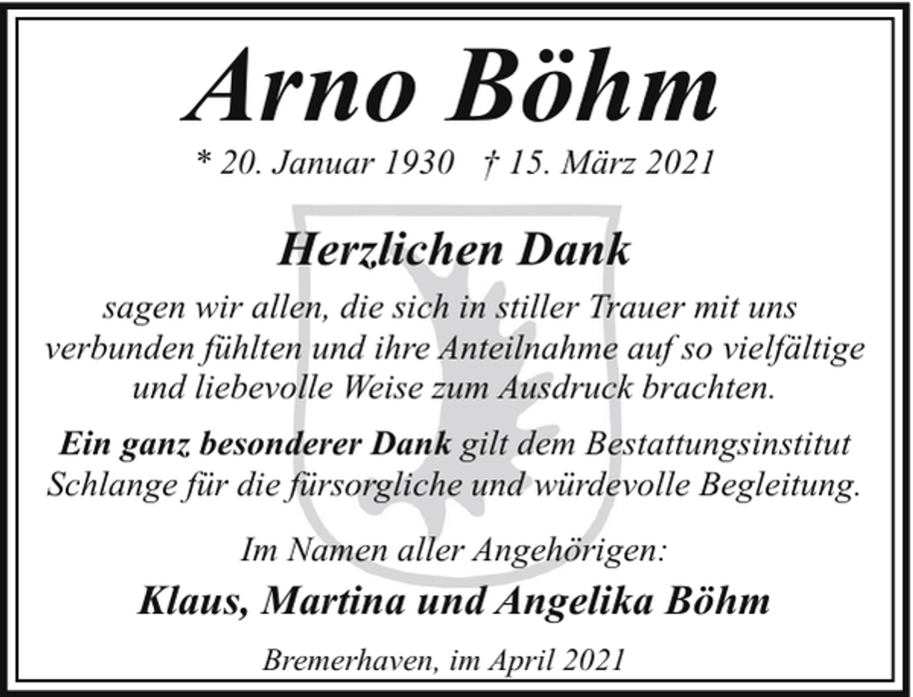 <p>Arno Böhm<br />* 20. Januar 1930 † 15. März 2021</p><p>Herzlichen Dank<br />sagen wir allen, die sich in stiller Trauer mit uns<br />verbunden fühlten und ihre Anteilnahme auf so vielfältige<br />und liebevolle Weise zum Ausdruck brachten.<br />Ein ganz besonderer Dank gilt dem Bestattungsinstitut<br />Schlange für die fürsorgliche und würdevolle Begleitung.<br />Im Namen aller Angehörigen:</p><p>Klaus, Martina und Angelika Böhm<br />Bremerhaven, im April 2021</p>
