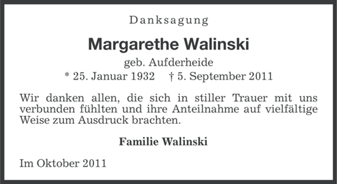 <p>Danksagung</p><p>Margarethe Walinski<br />geb. Aufderheide<br />* 25. Januar 1932 † 5. September 2011<br />Wir danken allen, die sich in stiller Trauer mit uns<br />verbunden fühlten und ihre Anteilnahme auf vielfältige<br />Weise zum Ausdruck brachten.<br />Familie Walinski<br />Im Oktober 2011</p>