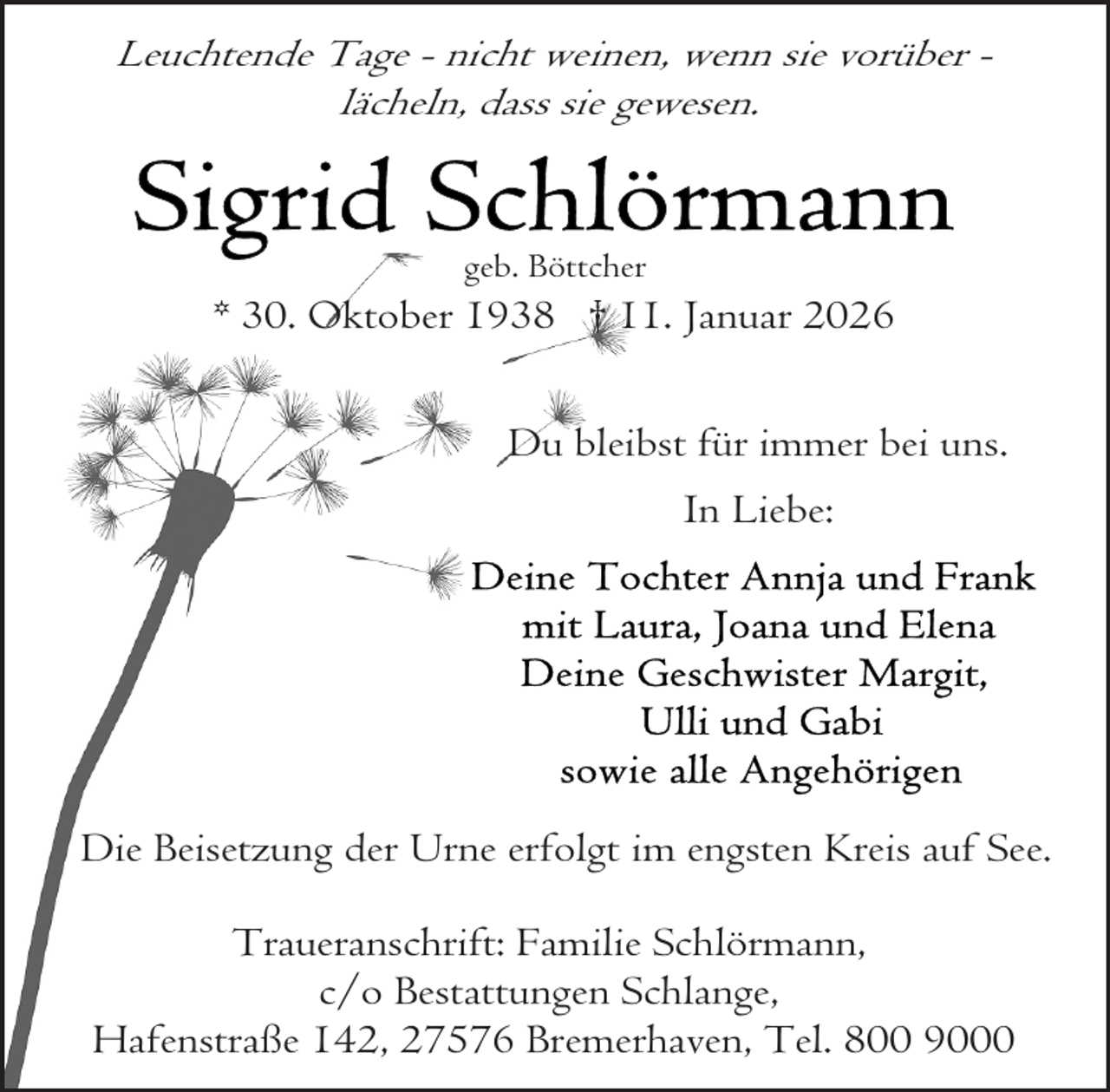 <p>Leuchtende Tage - nicht weinen, wenn sie vorüber lächeln, dass sie gewesen.</p><p>geb. Böttcher</p><p>* 30. Oktober 1938 † 11. Januar 2026<br />Du bleibst für immer bei uns.<br />In Liebe:</p><p>Die Beisetzung der Urne erfolgt im engsten Kreis auf See.<br />Traueranschrift: Familie Schlörmann,<br />c/o Bestattungen Schlange,<br />Hafenstraße 142, 27576 Bremerhaven, Tel. 800 9000</p>