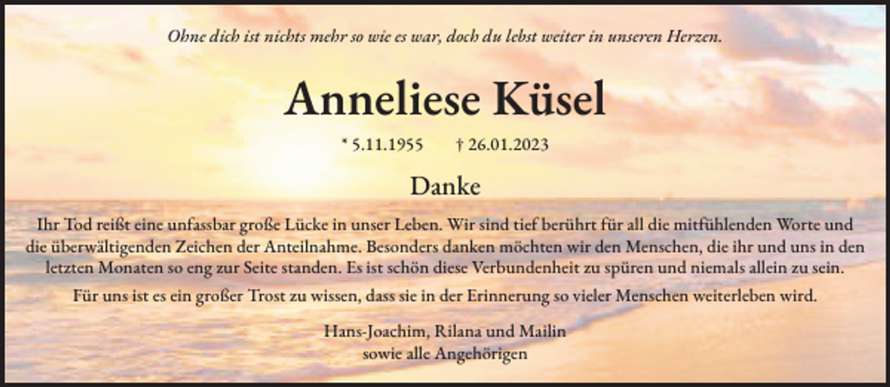<p>Ohne dich ist nichts mehr so wie es war, doch du lebst weiter in unseren Herzen.</p><p>Anneliese Küsel<br />* 5.11.1955 † 26.01.2023</p><p>Danke<br />Ihr Tod reißt eine unfassbar große Lücke in unser Leben. Wir sind tief berührt für all die mitfühlenden Worte und<br />die überwältigenden Zeichen der Anteilnahme. Besonders danken möchten wir den Menschen, die ihr und uns in den<br />letzten Monaten so eng zur Seite standen. Es ist schön diese Verbundenheit zu spüren und niemals allein zu sein.<br />Für uns ist es ein großer Trost zu wissen, dass sie in der Erinnerung so vieler Menschen weiterleben wird.<br />Hans-Joachim, Rilana und Mailin<br />sowie alle Angehörigen</p>