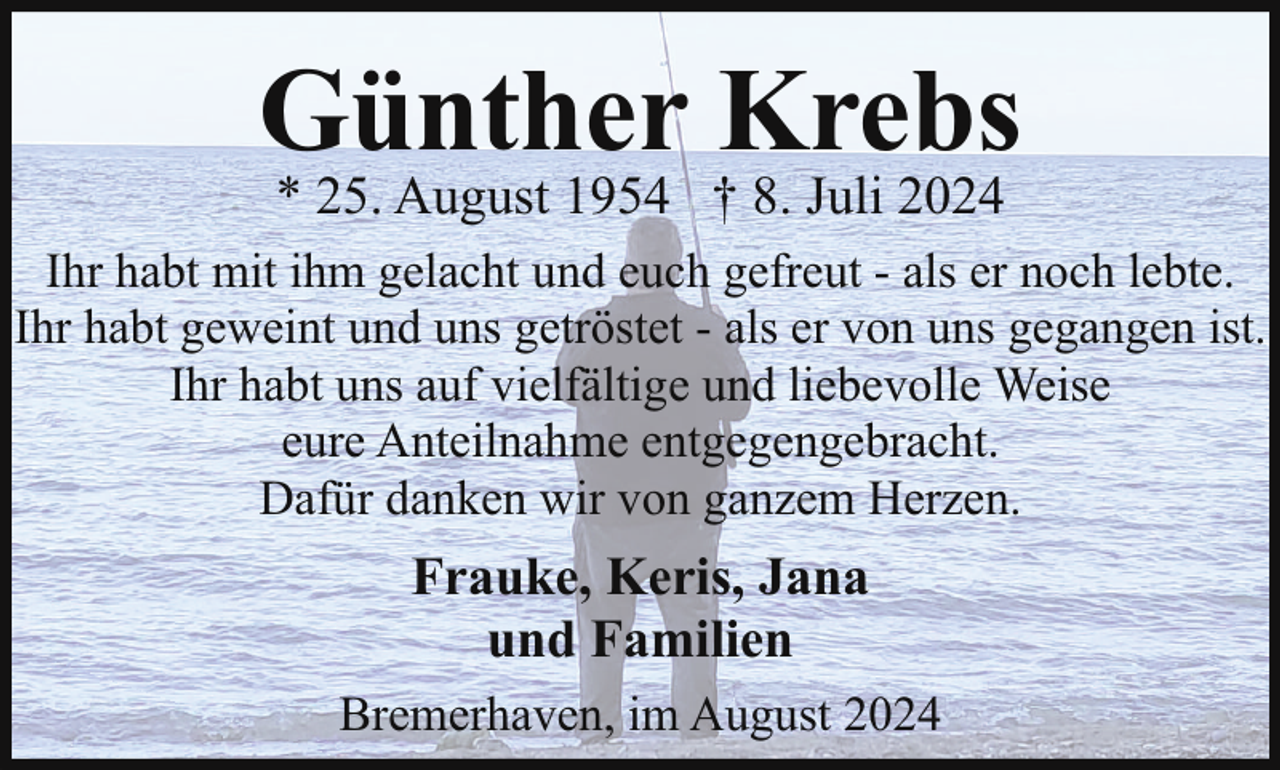 <p>Günther Krebs<br />* 25. August 1954 † 8. Juli 2024</p><p>Ihr habt mit ihm gelacht und euch gefreut - als er noch lebte.<br />Ihr habt geweint und uns getröstet - als er von uns gegangen ist.<br />Ihr habt uns auf vielfältige und liebevolle Weise<br />eure Anteilnahme entgegengebracht.<br />Dafür danken wir von ganzem Herzen.</p><p>Frauke, Keris, Jana<br />und Familien<br />Bremerhaven, im August 2024</p>